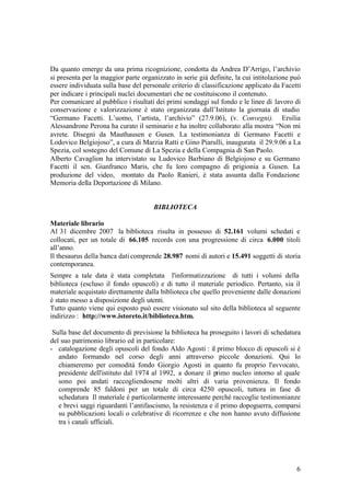 6
Da quanto emerge da una prima ricognizione, condotta da Andrea D’Arrigo, l’archivio
si presenta per la maggior parte organizzato in serie già definite, la cui intitolazione può
essere individuata sulla base del personale criterio di classificazione applicato da Facetti
per indicare i principali nuclei documentari che ne costituiscono il contenuto.
Per comunicare al pubblico i risultati dei primi sondaggi sul fondo e le linee di lavoro di
conservazione e valorizzazione è stato organizzata dall’Istituto la giornata di studio
“Germano Facetti. L’uomo, l’artista, l’archivio” (27.9.06), (v. Convegni). Ersilia
Alessandrone Perona ha curato il seminario e ha inoltre collaborato alla mostra “Non mi
avrete. Disegni da Mauthausen e Gusen. La testimonianza di Germano Facetti e
Lodovico Belgiojoso”, a cura di Marzia Ratti e Gino Piarulli, inaugurata il 29.9.06 a La
Spezia, col sostegno del Comune di La Spezia e della Compagnia di San Paolo.
Alberto Cavaglion ha intervistato su Ludovico Barbiano di Belgiojoso e su Germano
Facetti il sen. Gianfranco Maris, che fu loro compagno di prigionia a Gusen. La
produzione del video, montato da Paolo Ranieri, è stata assunta dalla Fondazione
Memoria della Deportazione di Milano.
BIBLIOTECA
Materiale librario
Al 31 dicembre 2007 la biblioteca risulta in possesso di 52.161 volumi schedati e
collocati, per un totale di 66.105 records con una progressione di circa 6.000 titoli
all’anno.
Il thesaurus della banca daticomprende 28.987 nomi di autori e 15.491 soggetti di storia
contemporanea.
Sempre a tale data è stata completata l'informatizzazione di tutti i volumi della
biblioteca (escluso il fondo opuscoli) e di tutto il materiale periodico. Pertanto, sia il
materiale acquistato direttamente dalla biblioteca che quello proveniente dalle donazioni
è stato messo a disposizione degli utenti.
Tutto quanto viene qui esposto può essere visionato sul sito della biblioteca al seguente
indirizzo : http://www.istoreto.it/biblioteca.htm.
Sulla base del documento di previsione la biblioteca ha proseguito i lavori di schedatura
del suo patrimonio librario ed in particolare:
- catalogazione degli opuscoli del fondo Aldo Agosti : il primo blocco di opuscoli si è
andato formando nel corso degli anni attraverso piccole donazioni. Qui lo
chiameremo per comodità fondo Giorgio Agosti in quanto fu proprio l'avvocato,
presidente dell'istituto dal 1974 al 1992, a donare il primo nucleo intorno al quale
sono poi andati raccogliendosene molti altri di varia provenienza. Il fondo
comprende 85 faldoni per un totale di circa 4250 opuscoli, tuttora in fase di
schedatura Il materiale è particolarmente interessante perché raccoglie testimonianze
e brevi saggi riguardanti l’antifascismo, la resistenza e il primo dopoguerra, comparsi
su pubblicazioni locali o celebrative di ricorrenze e che non hanno avuto diffusione
tra i canali ufficiali.
 