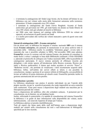 7
- è terminata la catalogazione del fondo Luigi Scimé, che ha donato all’Istituto la sua
biblioteca con rari volumi sulla storia delle formazioni autonome nella resistenza
piemontese. Il fondo comprende circa 250 volumi
- è terminata la catalogazione del fondo Fulvio Borghetti. Accanto al fondo
archivistico già pervenuto nel 1981, gli eredi hanno ora donato un fondo librario di
circa 100 volumi, tutti già schedati ed inseriti in biblioteca
- nel 2006 sono stati immessi nel catalogo della biblioteca 2950 tra volumi ed
opuscoli, ad esclusione di quelli inseriti nei fondi
- si è inoltre provveduto alla verifica dei volumi mancanti e parte di questi sono stati
riacquistati
Sistemi di catalogazione (SBN , Erasmo enterprise)
Già da alcuni anni, la biblioteca ha integrato il sistema nazionale SBN con il sistema
locale Erasmo enterprise, che permette di memorizzare in un unico archivio tutto il
posseduto della biblioteca (anche la cosiddetta “letteratura grigia”, ovvero tutto il
materiale che non è possibile schedare in SBN). Nel novembre 2006 stato adottato
ErasmoNet, ovvero la versione web del sistema Erasmo, che permette di consultare in
modo facile e veloce i cataloghi in linea delle Biblioteche costituenti il Polo ERASMO
e, aderendo al protocollo di colloquio con l’indice nazionale SBN, offre la possibilità di
catalogazione partecipata. Il nuovo sistema permette di effettuare ricerche più
dettagliate e più mirate (grazie all’introduzione della Ricerca avanzata, Ricerca per
indici e Ricerca multicanale); il lettore può inoltre accedere al servizio “News” e
“Bollettino novità”, che permette di visualizzare i titoli recentemente acquisiti dalla
biblioteca. Infine, nell’ambito dei servizi offerti ai lettori, è ora possibile la
consultazione, stampa e gestione di un numero infinito di bibliografie, con possibilità di
inviare ad indirizzi di posta elettronica gli elenchi creati. ErasmoNet permette inoltre la
gestione automatizzata del servizio prestito.
Consultazione e prestito
La biblioteca attualmente non pratica il prestito individuale sia per l’unicità delle
proprie raccolte, sia per la scarsità di personale che rende impossibile un serio controllo
sulle restituzioni. Viene però messa a disposizione degli studenti una macchina per la
fotocopiatura parziale dei volumi.
Sono a disposizione del pubblico, oltre allo schedario cartaceo, 4 postazioni per la
consultazione, sia in Internet, sia sul database locale.
Inoltre, utilizzando le potenzialità e la rapidità di consultazione del sistema ErasmoNet
la biblioteca è in grado di dare informazioni sulla disponibilità dei volumi, anche
telefonicamente, con notevole risparmio di tempo per l’utenza.
La biblioteca aderisce al prestito interbibliotecario.
Tutti gli esperti che fanno parte dello staff dell’Istituto sono a disposizione degli
studenti per aiutarli nella consultazione dei testi e nell’elaborazione di bibliografie
specifiche per le loro ricerche.
 
