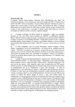 9
RICERCA
Memoria delle Alpi
Il progetto Interreg franco-italiano “Memoria delle Alpi/Mémoire des Alpes” Ha
ottenuto una proroga e la sua conclusione è prevista a giugno del 2007. L’Istituto, che a
partire dal 2003, lavora sul progetto e ha già prodotto parecchi materiali (tra questi la
mostra Alpi in guerra/Alpes en guerre che circola dal dicembre del 2003, il catalogo
della mostra la cui prima tiratura di 1000 copie è andata esaurita nel giro di pochi mesi,
il video Le Alpi, la Resistenza e i paesaggi, il volume Luoghi della Memoria, Memoria
dei luoghi) nel 2006 ha portato a termine i seguenti impegni:
a) Il gruppo coordinato da Bruno Maida ha consegnato i saggi con contributi
specifici sui vari temi della ricerca condotta nel 2004-05: lo sfollamento (Stefano
Musso, Manuela Lanari); i danni di guerra e le distruzioni sul territorio (Enrico Miletto);
le stragi e la guerra ai civili (Barbara Berruti); i luoghi della memoria civile e religiosa
(Giuliana Minute, Nicola Adduci). Il volume a cura di Bruno Maida è in corso di stampa
presso l'editore Blu edizioni con il titolo: 1940-1945: guerra e società nella provincia di
Torino.
b) E’ stato completato, cura di Luciano Boccalatte, Andrea D’Arrigo e Bruno
Maida, l’impegnativo lavoro di coordinamento e di ricerca per la pubblicazione del
volume 1938|1945 Una guida per la memoria: luoghi della guerra e della resistenza
nella provincia di Torino (Torino, Blu edizioni). Il volume, la cui uscita è prevista per i
primi giorni di gennaio 2007, sarà presentato il 22 gennaio a Torino, il 27 gennaio a
Coazze in occasione delle iniziative per il Giorno della Memoria e il 9 febbraio a San
Maurizio Canavese.
c) I gruppi di ricerca dell’Interreg dedicati ai seguenti temi : Memoria delle Alpi –
Guerra Resistenza Alleati – Le Alpi come rifugio – Intellettuali e nuove idee di Europa,
hanno concluso i lavori a marzo del 2006 e hanno fornito i materiali richiesti per i cd-
rom previsti per ognuna delle tematiche sopra citate. In particolare nel 2005 questo
Istituto ha fornito le schede biografiche dei firmatari della Carta di Chivasso necessarie
al completamento del cd su “Intellettuali e nuove idee d’Europa” in corso di
pubblicazione a cura dell’IsAlp di Lugano e dell’Istituto della Resistenza novarese.
L’Istituto si è fatto carico del coordinamento scientifico e della redazione del cd-rom su
“Guerra, resistenza, alleati” (a cura di Barbara Berruti). Nei primi mesi del 2006 si sono
raccolte le schede dei diversi gruppi di lavoro e sono state redatte quelle di
collegamento: si è poi proceduto nel lavoro di redazione dell’intero testo cartaceo che si
compone di circa 1.400.000 battute di testo, per un totale di quasi 700 cartelle da 2000
battute. È stata realizzata bibliografia e cronologia e il cd è stato corredato di 350 schede
biografiche e 120 voci di glossario. Il materiale sarà consegnato all’editore multimediale
Zadig nei primi giorni del 2007, e si prevede l' uscita del Cd Rom a maggio. Alberto
Cavaglion, in collaborazione con Andrea Villa, ha seguito la parte relativa alla provincia
di Torino per la realizzazione del cd-rom sulla questione ebraica, coordinata da Adriana
Muncinelli dell’Istituto storico della Resistenza di Cuneo: hanno terminato il lavoro di
redazione di schede e profili biografici, la bibliografia e la cronologia generale.
 