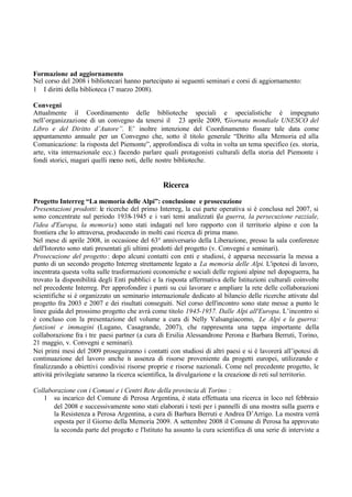 Formazione ad aggiornamento
Nel corso del 2008 i bibliotecari hanno partecipato ai seguenti seminari e corsi di aggiornamento:
1 I diritti della biblioteca (7 marzo 2008).
Convegni
Attualmente il Coordinamento delle biblioteche speciali e specialistiche è impegnato
nell’organizzazione di un convegno da tenersi il 23 aprile 2009, “Giornata mondiale UNESCO del
Libro e del Diritto d’Autore”. E’ inoltre intenzione del Coordinamento fissare tale data come
appuntamento annuale per un Convegno che, sotto il titolo generale “Diritto alla Memoria ed alla
Comunicazione: la risposta del Piemonte”, approfondisca di volta in volta un tema specifico (es. storia,
arte, vita internazionale ecc.) facendo parlare quali protagonisti culturali della storia del Piemonte i
fondi storici, magari quelli meno noti, delle nostre biblioteche.
Ricerca
Progetto Interreg “La memoria delle Alpi”: conclusione e prosecuzione
Presentazioni prodotti: le ricerche del primo Interreg, la cui parte operativa si è conclusa nel 2007, si
sono concentrate sul periodo 1938-1945 e i vari temi analizzati (la guerra, la persecuzione razziale,
l'idea d'Europa, la memoria) sono stati indagati nel loro rapporto con il territorio alpino e con la
frontiera che lo attraversa, producendo in molti casi ricerca di prima mano.
Nel mese di aprile 2008, in occasione del 63° anniversario della Liberazione, presso la sala conferenze
dell'Istoreto sono stati presentati gli ultimi prodotti del progetto (v. Convegni e seminari).
Prosecuzione del progetto: dopo alcuni contatti con enti e studiosi, è apparsa necessaria la messa a
punto di un secondo progetto Interreg strettamente legato a La memoria delle Alpi. L'ipotesi di lavoro,
incentrata questa volta sulle trasformazioni economiche e sociali delle regioni alpine nel dopoguerra, ha
trovato la disponibilità degli Enti pubblici e la risposta affermativa delle Istituzioni culturali coinvolte
nel precedente Interreg. Per approfondire i punti su cui lavorare e ampliare la rete delle collaborazioni
scientifiche si è organizzato un seminario internazionale dedicato al bilancio delle ricerche attivate dal
progetto fra 2003 e 2007 e dei risultati conseguiti. Nel corso dell'incontro sono state messe a punto le
linee guida del prossimo progetto che avrà come titolo 1945-1957. Dalle Alpi all'Europa. L’incontro si
è concluso con la presentazione del volume a cura di Nelly Valsangiacomo, Le Alpi e la guerra:
funzioni e immagini (Lugano, Casagrande, 2007), che rappresenta una tappa importante della
collaborazione fra i tre paesi partner (a cura di Ersilia Alessandrone Perona e Barbara Berruti, Torino,
21 maggio, v. Convegni e seminari).
Nei primi mesi del 2009 proseguiranno i contatti con studiosi di altri paesi e si è lavorerà all’ipotesi di
continuazione del lavoro anche in assenza di risorse proveniente da progetti europei, utilizzando e
finalizzando a obiettivi condivisi risorse proprie e risorse nazionali. Come nel precedente progetto, le
attività privilegiate saranno la ricerca scientifica, la divulgazione e la creazione di reti sul territorio.
Collaborazione con i Comuni e i Centri Rete della provincia di Torino :
1 su incarico del Comune di Perosa Argentina, è stata effettuata una ricerca in loco nel febbraio
del 2008 e successivamente sono stati elaborati i testi per i pannelli di una mostra sulla guerra e
la Resistenza a Perosa Argentina, a cura di Barbara Berruti e Andrea D’Arrigo. La mostra verrà
esposta per il Giorno della Memoria 2009. A settembre 2008 il Comune di Perosa ha approvato
la seconda parte del progetto e l'Istituto ha assunto la cura scientifica di una serie di interviste a
 