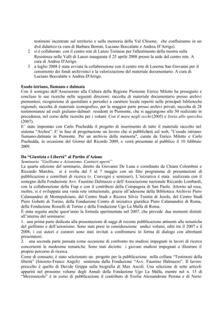 testimoni incentrate sul territorio e sulla memoria della Val Chisone, che confluiranno in un
dvd didattico (a cura di Barbara Berruti, Luciano Boccalatte e Andrea D’Arrigo).
2 si è collaborato con il centro rete di Lanzo Torinese per l'allestimento della mostra sulla
Resistenza nelle Valli di Lanzo inaugurata il 25 aprile 2008 presso la sede del centro rete. A
cura di Andrea D'Arrigo.
3 a luglio 2008 è stata avviata la collaborazione con il centro rete di Luserna San Giovanni per il
censimento dei fondi archivistici e la valorizzazione del materiale documentario. A cura di
Luciano Boccalatte e Andrea D'Arrigo.
Esodo istriano, fiumano e dalmata
Con il sostegno dell’Assessorato alla Cultura della Regione Piemonte Enrico Miletto ha proseguito e
concluso le sue ricerche nelle seguenti direzioni: raccolta di materiale documentario presso archivi
piemontesi; ricognizione di quotidiani e periodici a carattere locale reperiti nelle principali biblioteche
regionali; raccolta di materiale iconografico, per la maggior parte presso archivi privati; raccolta di 28
testimonianze ad esuli giuliano-dalmati residenti in Piemonte, che si aggiungono alle 50 realizzate in
precedenza, nel corso delle ricerche per i volumi Con il mare negli occhi (2005) e Istria allo specchio
(2007).
E’ stato impostato con Carlo Pischedda il progetto di inserimento di tutto il materiale raccolto nel
sistema “Archos”. E' in fase di progettazione un lavoro che si pubblicherà sul web, "L'esodo istriano-
fiumano-dalmata in Piemonte. Per un archivio della memoria", curata da Enrico Miletto e Carlo
Pischedda, in occasione del Giorno del Ricordo 2009, e verrà presentata al pubblico il 10 febbraio
2009.
Da “Giustizia e Libertà” al Partito d’Azione
Seminario “Giellismo e Azionismo. Cantieri aperti”
La quarta edizione del seminario, diretto da Giovanni De Luna e coordinato da Chiara Colombini e
Riccardo Marchis, si è svolta dal 5 al 7 maggio con un fitto programma di presentazioni di
pubblicazioni e contributi di ricerca (v. Convegni e seminari). L’iniziativa è stata realizzata con il
sostegno della Fondazione Avv. Faustino Dalmazzo e dell’Associazione nazionale Riccardo Lombardi,
con la collaborazione della Fiap e con il contributo della Compagnia di San Paolo. Attorno ad essa,
inoltre, si è sviluppata una vasta rete istituzionale, grazie all’adesione della Biblioteca Archivio Piero
Calamandrei di Montepulciano, del Centro Studi e Ricerca Silvio Trentin di Jesolo, del Centro Studi
Piero Gobetti di Torino, della Fondazione Centro di iniziativa giuridica Piero Calamandrei di Roma,
della Fondazione Rosselli di Torino e della Fondazione Ugo La Malfa di Roma.
È stata seguita anche quest’anno la formula sperimentata nel 2007, che prevede due momenti distinti
all’interno del seminario:
1. una prima parte dedicata alla presentazione di saggi di recente pubblicazione attinenti alle tematiche
del giellismo e dell’azionismo. Sono stati presi in considerazione undici volumi, editi tra il 2007 e il
2008, i cui autori e curatori sono stati invitati a confrontarsi in forma di dialogo con altrettanti
presentatori.
2. una seconda parte pensata come occasione di confronto tra studiosi impegnati in lavori di ricerca
concernenti le medesime tematiche. Sono stati diciotto i giovani studiosi impegnati a illustrare il
proprio percorso di ricerca.
Come di consueto, è stato selezionato un progetto per la pubblicazione nella collana “Testimoni della
libertà” (Istoreto-Franco Angeli) sostenuta dalla Fondazione “Avv. Faustino Dalmazzo”. Il lavoro
prescelto è quello di Davide Grippa sulla biografia di Max Ascoli. Una selezione di sette articoli
apparirà nel prossimo volume degli Annali della Fondazione Ugo La Malfa, mentre nel n. 15 di
“Mezzosecolo” è in corso di pubblicazione il contributo di Ersilia Alessandrone Perona e di Nerio
 