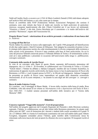 Naldi sull’inedito Studio economico per il PdA di Mario Lamberti Zanardi (1944) individuato adespoto
nell’archivio PdA dell’Istituto e a sua volta curato per la stampa.
Grazie al contributo della FIAP (Federazione Italiana Associazioni Partigiane) che sostiene il
seminario, sono state istituite due borse di studio per ricerche su fondi archivistici di particolare
interesse, assegnate rispettivamente alla dott. Chiara Colombini per il suo lavoro sul settimanale
“Giustizia e Libertà” e alla dott. Enrica Bricchetto per il censimento e lo studio dell’archivio del
periodico “Resistenza”, organo dell’Associazione GL.
Progetto Bruno Vasari: valorizzazione di un archivio personale e realizzazione di una banca dati
(v. Archivio)
La strage di Pian Del Lot
Nicola Adduci ha concluso la ricerca sulla rappresaglia del 2 aprile 1944 giungendo all’identificazione
di altri due caduti ignoti, i fratelli Cumiano di Orbassano. Tale indagine ha consentito di portare in luce
le strategie della repressione nazista che colpì simultaneamente le diverse componenti della resistenza e
della società civile piemontese. Il lavoro è stato condotto sulla base di fonti archivistiche, fra cui le
carte del processo Schmidt conservate presso il Tribunale Militare di Torino e di testimonianze scritte e
orali ed è stato pubblicato e presentato in occasione dell’anniversario della strage (v. pubblicazioni;
convegni e seminari).
Centenario della nascita di Aurelio Peccei
In vista di un convegno sulla figura di questo illustre esponente dell’economia piemontese del
dopoguerra, che si è svolto il 20 novembre, in collaborazione con l’Università di Torino e il Centro
“Scholé futuro”, l’Istituto ha affidato a Adriana Castagnoli, membro del suo Comitato Scientifico, la
realizzazione di apposite ricerche archivistiche che hanno messo in luce la partecipazione di Peccei alla
Resistenza e al PdA e i ruoli ricoperti presso la FIAT e la Olivetti nel dopoguerra. Adriana Castagnoli
ha presentato un profilo di Peccei come imprenditore nel quadro delle dinamiche economiche
internazionali, di cui fu acuto interprete, e ha assunto la cura degli atti del convegno (v. convegni e
seminari).
Borsa di studio Federico Cereja
Si è concluso, con il tutoraggio di Bruno Maida, il lavoro della vincitrice della borsa di studio, Rosa
Corbeletto, volto alla stesura di un volume su Internamento civile e deportazione dall’Italia di Rom e
Sinti 1940-1945. I risultati saranno presentati nell’ambito delle iniziative per il “Giorno della
Memoria” 2009.
Didattica
Concorso regionale “Viaggi della memoria”. Corsi di preparazione
Nell’ambito del progetto approvato dal Consiglio Regionale del Piemonte e dalla Direzione scolastica
regionale, l’Istituto, in collaborazione con gli altri Istituti della Resistenza piemontesi, ha attuato negli
ultimi mesi del 2007 corsi di formazione per i docenti e studenti delle scuole secondarie di II grado. Il
26 e 27 febbraio 2008 si è riunita la Commissione esaminatrice dei temi nell’ambito della quale Alberto
Cavaglion, insegnante comandato presso l’Istituto, quale membro della Commissione stessa ha
relazionato sulla terza traccia dei temi proposti (La Bosnia) che aveva registrato 30 insegnanti iscritti al
corso.
 