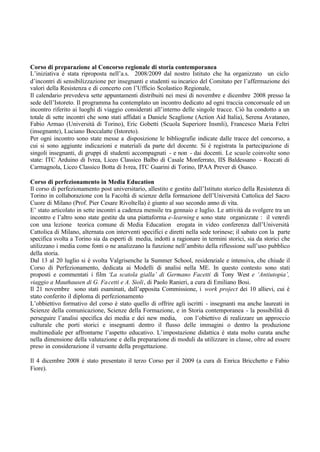 Corso di preparazione al Concorso regionale di storia contemporanea
L’iniziativa è stata riproposta nell’a.s. 2008/2009 dal nostro Istituto che ha organizzato un ciclo
d’incontri di sensibilizzazione per insegnanti e studenti su incarico del Comitato per l’affermazione dei
valori della Resistenza e di concerto con l’Ufficio Scolastico Regionale,
Il calendario prevedeva sette appuntamenti distribuiti nei mesi di novembre e dicembre 2008 presso la
sede dell’Istoreto. Il programma ha contemplato un incontro dedicato ad ogni traccia concorsuale ed un
incontro riferito ai luoghi di viaggio considerati all’interno delle singole tracce. Ciò ha condotto a un
totale di sette incontri che sono stati affidati a Daniele Scaglione (Action Aid Italia), Serena Avataneo,
Fabio Armao (Università di Torino), Eric Gobetti (Scuola Superiore Insmli), Francesco Maria Feltri
(insegnante), Luciano Boccalatte (Istoreto).
Per ogni incontro sono state messe a disposizione le bibliografie indicate dalle tracce del concorso, a
cui si sono aggiunte indicazioni e materiali da parte del docente. Si è registrata la partecipazione di
singoli insegnanti, di gruppi di studenti accompagnati - e non - dai docenti. Le scuole coinvolte sono
state: ITC Arduino di Ivrea, Liceo Classico Balbo di Casale Monferrato, IIS Baldessano - Roccati di
Carmagnola, Liceo Classico Botta di Ivrea, ITC Guarini di Torino, IPAA Prever di Osasco.
Corso di perfezionamento in Media Education
Il corso di perfezionamento post universitario, allestito e gestito dall’Istituto storico della Resistenza di
Torino in collaborazione con la Facoltà di scienze della formazione dell’Università Cattolica del Sacro
Cuore di Milano (Prof. Pier Cesare Rivoltella) è giunto al suo secondo anno di vita.
E’ stato articolato in sette incontri a cadenza mensile tra gennaio e luglio. Le attività da svolgere tra un
incontro e l’altro sono state gestite da una piattaforma e-learning e sono state organizzate : il venerdì
con una lezione teorica comune di Media Education erogata in video conferenza dall’Università
Cattolica di Milano, alternata con interventi specifici e diretti nella sede torinese; il sabato con la parte
specifica svolta a Torino sia da esperti di media, indotti a ragionare in termini storici, sia da storici che
utilizzano i media come fonti o ne analizzano la funzione nell’ambito della riflessione sull’uso pubblico
della storia.
Dal 13 al 20 luglio si è svolta Valgrisenche la Summer School, residenziale e intensiva, che chiude il
Corso di Perfezionamento, dedicata ai Modelli di analisi nella ME. In questo contesto sono stati
proposti e commentati i film ‘La scatola gialla’ di Germano Facetti di Tony West e ‘Antiutopia’,
viaggio a Mauthausen di G. Facetti e A. Sioli, di Paolo Ranieri, a cura di Emiliano Bosi.
Il 21 novembre sono stati esaminati, dall’apposita Commissione, i work project dei 10 allievi, cui è
stato conferito il diploma di perfezionamento
L’obbiettivo formativo del corso è stato quello di offrire agli iscritti - insegnanti ma anche laureati in
Scienze della comunicazione, Scienze della Formazione, e in Storia contemporanea - la possibilità di
perseguire l’analisi specifica dei media e dei new media, con l’obiettivo di realizzare un approccio
culturale che porti storici e insegnanti dentro il flusso delle immagini o dentro la produzione
multimediale per affrontarne l’aspetto educativo. L’impostazione didattica è stata molto curata anche
nella dimensione della valutazione e della preparazione di moduli da utilizzare in classe, oltre ad essere
preso in considerazione il versante della progettazione.
Il 4 dicembre 2008 è stato presentato il terzo Corso per il 2009 (a cura di Enrica Bricchetto e Fabio
Fiore).
 