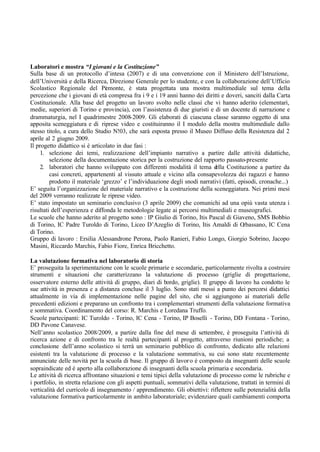 Laboratori e mostra “I giovani e la Costituzione”
Sulla base di un protocollo d’intesa (2007) e di una convenzione con il Ministero dell’Istruzione,
dell’Università e della Ricerca, Direzione Generale per lo studente, e con la collaborazione dell’Ufficio
Scolastico Regionale del Piemonte, è stata progettata una mostra multimediale sul tema della
percezione che i giovani di età compresa fra i 9 e i 19 anni hanno dei diritti e doveri, sanciti dalla Carta
Costituzionale. Alla base del progetto un lavoro svolto nelle classi che vi hanno aderito (elementari,
medie, superiori di Torino e provincia), con l’assistenza di due giuristi e di un docente di narrazione e
drammaturgia, nel I quadrimestre 2008-2009. Gli elaborati di ciascuna classe saranno oggetto di una
apposita sceneggiatura e di riprese video e costituiranno il I modulo della mostra multimediale dallo
stesso titolo, a cura dello Studio N!03, che sarà esposta presso il Museo Diffuso della Resistenza dal 2
aprile al 2 giugno 2009.
Il progetto didattico si è articolato in due fasi :
1. selezione dei temi, realizzazione dell’impianto narrativo a partire dalle attività didattiche,
selezione della documentazione storica per la costruzione del rapporto passato-presente
2. laboratori che hanno sviluppato con differenti modalità il tema della Costituzione a partire da
casi concreti, appartenenti al vissuto attuale e vicino alla consapevolezza dei ragazzi e hanno
prodotto il materiale ‘grezzo’ e l’individuazione degli snodi narrativi (fatti, episodi, cronache...)
E’ seguita l’organizzazione del materiale narrativo e la costruzione della sceneggiatura. Nei primi mesi
del 2009 verranno realizzate le riprese video.
E’ stato impostato un seminario conclusivo (3 aprile 2009) che comunichi ad una opiù vasta utenza i
risultati dell’esperienza e diffonda le metodologie legate ai percorsi multimediali e museografici.
Le scuole che hanno aderito al progetto sono : IP Giulio di Torino, Itis Pascal di Giaveno, SMS Bobbio
di Torino, IC Padre Turoldo di Torino, Liceo D’Azeglio di Torino, Itis Amaldi di Orbassano, IC Cena
di Torino.
Gruppo di lavoro : Ersilia Alessandrone Perona, Paolo Ranieri, Fabio Longo, Giorgio Sobrino, Jacopo
Masini, Riccardo Marchis, Fabio Fiore, Enrica Bricchetto.
La valutazione formativa nel laboratorio di storia
E’ proseguita la sperimentazione con le scuole primarie e secondarie, particolarmente rivolta a costruire
strumenti e situazioni che caratterizzano la valutazione di processo (griglie di progettazione,
osservatore esterno delle attività di gruppo, diari di bordo, griglie). Il gruppo di lavoro ha condotto le
sue attività in presenza e a distanza concluse il 3 luglio. Sono stati messi a punto dei percorsi didattici
attualmente in via di implementazione nelle pagine del sito, che si aggiungono ai materiali delle
precedenti edizioni e preparano un confronto tra i complementari strumenti della valutazione formativa
e sommativa. Coordinamento del corso: R. Marchis e Loredana Truffo.
Scuole partecipanti: IC Turoldo - Torino, IC Cena - Torino, IP Boselli - Torino, DD Fontana - Torino,
DD Pavone Canavese.
Nell’anno scolastico 2008/2009, a partire dalla fine del mese di settembre, è proseguita l’attività di
ricerca azione e di confronto tra le realtà partecipanti al progetto, attraverso riunioni periodiche; a
conclusione dell’anno scolastico si terrà un seminario pubblico di confronto, dedicato alle relazioni
esistenti tra la valutazione di processo e la valutazione sommativa, su cui sono state recentemente
annunciate delle novità per la scuola di base. Il gruppo di lavoro è composto da insegnanti delle scuole
sopraindicate ed è aperto alla collaborazione di insegnanti della scuola primaria e secondaria.
Le attività di ricerca affrontano situazioni e temi tipici della valutazione di processo come le rubriche e
i portfolio, in stretta relazione con gli aspetti puntuali, sommativi della valutazione, trattati in termini di
verticalità del curricolo di insegnamento / apprendimento. Gli obiettivi: riflettere sulle potenzialità della
valutazione formativa particolarmente in ambito laboratoriale; evidenziare quali cambiamenti comporta
 