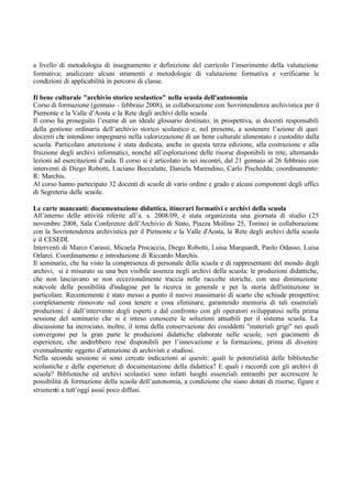 a livello di metodologia di insegnamento e definizione del curricolo l’inserimento della valutazione
formativa; analizzare alcuni strumenti e metodologie di valutazione formativa e verificarne le
condizioni di applicabilità in percorsi di classe.
Il bene culturale "archivio storico scolastico" nella scuola dell'autonomia
Corso di formazione (gennaio - febbraio 2008), in collaborazione con Sovrintendenza archivistica per il
Piemonte e la Valle d’Aosta e la Rete degli archivi della scuola
Il corso ha proseguito l’esame di un ideale glossario destinato, in prospettiva, ai docenti responsabili
della gestione ordinaria dell’archivio storico scolastico e, nel presente, a sostenere l’azione di quei
docenti che intendono impegnarsi nella valorizzazione di un bene culturale alimentato e custodito dalla
scuola. Particolare attenzione è stata dedicata, anche in questa terza edizione, alla costruzione e alla
fruizione degli archivi informatici, nonché all’esplorazione delle risorse disponibili in rete, alternando
lezioni ad esercitazioni d’aula. Il corso si è articolato in sei incontri, dal 21 gennaio al 26 febbraio con
interventi di Diego Robotti, Luciano Boccalatte, Daniela Marendino, Carlo Pischedda; coordinamento:
R: Marchis.
Al corso hanno partecipato 32 docenti di scuole di vario ordine e grado e alcuni componenti degli uffici
di Segreteria delle scuole.
Le carte mancanti: documentazione didattica, itinerari formativi e archivi della scuola
All’interno delle attività riferite all’a. s. 2008/09, è stata organizzata una giornata di studio (25
novembre 2008, Sala Conferenze dell’Archivio di Stato, Piazza Mollino 25, Torino) in collaborazione
con la Sovrintendenza archivistica per il Piemonte e la Valle d'Aosta, la Rete degli archivi della scuola
e il CESEDI.
Interventi di Marco Carassi, Micaela Procaccia, Diego Robotti, Luisa Marquardt, Paolo Odasso, Luisa
Orlarei. Coordinamento e introduzione di Riccardo Marchis.
Il seminario, che ha visto la compresenza di personale della scuola e di rappresentanti del mondo degli
archivi, si è misurato su una ben visibile assenza negli archivi della scuola: le produzioni didattiche,
che non lasciavano se non eccezionalmente traccia nelle raccolte storiche, con una diminuzione
notevole delle possibilità d'indagine per la ricerca in generale e per la storia dell'istituzione in
particolare. Recentemente è stato messo a punto il nuovo massimario di scarto che schiude prospettive
completamente rinnovate sul cosa tenere e cosa eliminare, garantendo memoria di tali essenziali
produzioni: è dall’intervento degli esperti e dal confronto con gli operatori sviluppatosi nella prima
sessione del seminario che si è inteso conoscere le soluzioni attuabili per il sistema scuola. La
discussione ha incrociato, inoltre, il tema della conservazione dei cosiddetti "materiali grigi" nei quali
convergono per la gran parte le produzioni didattiche elaborate nelle scuole, veri giacimenti di
esperienze, che andrebbero rese disponibili per l’innovazione e la formazione, prima di divenire
eventualmente oggetto d’attenzione di archivisti e studiosi.
Nella seconda sessione si sono cercate indicazioni ai quesiti: quali le potenzialità delle biblioteche
scolastiche e delle esperienze di documentazione della didattica? E quali i raccordi con gli archivi di
scuola? Biblioteche ed archivi scolastici sono infatti luoghi essenziali entrambi per accrescere le
possibilità di formazione della scuola dell’autonomia, a condizione che siano dotati di risorse, figure e
strumenti a tutt’oggi assai poco diffusi.
 