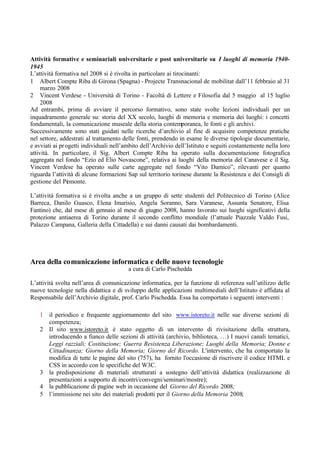 Attività formative e seminariali universitarie e post universitarie su I luoghi di memoria 1940-
1945
L’attività formativa nel 2008 si è rivolta in particolare ai tirocinanti:
1 Albert Compte Riba di Girona (Spagna) - Projecte Transnacional de mobilitat dall’11 febbraio al 31
marzo 2008
2 Vincent Verdese - Università di Torino - Facoltà di Lettere e Filosofia dal 5 maggio al 15 luglio
2008
Ad entrambi, prima di avviare il percorso formativo, sono state svolte lezioni individuali per un
inquadramento generale su: storia del XX secolo, luoghi di memoria e memoria dei luoghi: i concetti
fondamentali, la comunicazione museale della storia contemporanea, le fonti e gli archivi.
Successivamente sono stati guidati nelle ricerche d’archivio al fine di acquisire competenze pratiche
nel settore, addestrati al trattamento delle fonti, prendendo in esame le diverse tipologie documentarie,
e avviati ai progetti individuali nell’ambito dell’Archivio dell’Istituto e seguiti costantemente nella loro
attività. In particolare, il Sig. Albert Compte Riba ha operato sulla documentazione fotografica
aggregata nel fondo “Ezio ed Elio Novascone”, relativa ai luoghi della memoria del Canavese e il Sig.
Vincent Verdese ha operato sulle carte aggregate nel fondo “Vito Damico”, rilevanti per quanto
riguarda l’attività di alcune formazioni Sap sul territorio torinese durante la Resistenza e dei Consigli di
gestione del Piemonte.
L’attività formativa si è rivolta anche a un gruppo di sette studenti del Politecnico di Torino (Alice
Barreca, Danilo Guasco, Elena Imarisio, Angela Soranno, Sara Varanese, Assunta Senatore, Elisa
Fantino) che, dal mese di gennaio al mese di giugno 2008, hanno lavorato sui luoghi significativi della
protezione antiaerea di Torino durante il secondo conflitto mondiale (l’attuale Piazzale Valdo Fusi,
Palazzo Campana, Galleria della Cittadella) e sui danni causati dai bombardamenti.
Area della comunicazione informatica e delle nuove tecnologie
a cura di Carlo Pischedda
L’attività svolta nell’area di comunicazione informatica, per la funzione di referenza sull’utilizzo delle
nuove tecnologie nella didattica e di sviluppo delle applicazioni multimediali dell’Istituto è affidata al
Responsabile dell’Archivio digitale, prof. Carlo Pischedda. Essa ha comportato i seguenti interventi :
1 il periodico e frequente aggiornamento del sito www.istoreto.it nelle sue diverse sezioni di
competenza;
2 Il sito www.istoreto.it è stato oggetto di un intervento di rivisitazione della struttura,
introducendo a fianco delle sezioni di attività (archivio, biblioteca, …) I nuovi canali tematici,
Leggi razziali; Costituzione; Guerra Resistenza Liberazione; Luoghi della Memoria; Donne e
Cittadinanza; Giorno della Memoria; Giorno del Ricordo. L'intervento, che ha comportato la
modifica di tutte le pagine del sito (757), ha fornito l'occasione di riscrivere il codice HTML e
CSS in accordo con le specifiche del W3C.
3 la predisposizione di materiali strutturati a sostegno dell’attività didattica (realizzazione di
presentazioni a supporto di incontri/convegni/seminari/mostre);
4 la pubblicazione di pagine web in occasione del Giorno del Ricordo 2008;
5 l’immissione nei sito dei materiali prodotti per il Giorno della Memoria 2008;
 