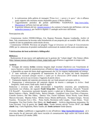 6 la realizzazione della galleria di immagini “Primo Levi : i giorni e le opere” che si affianca
quale supporto alla omonima mostra disponibile presso il Museo Diffuso;
7 l’aggiornamento periodico del portale dell'INSMLI NAZIONALE http://www.italia-
liberazione.it/ nell'area riservata agli istituti;
8 la gestione ordinaria del sito intranet.istoreto.it che contiene le banche dati dell'Istituto e del sito
metarchivi.istoreto.it, per l'archivio digitale e i cataloghi archivistici dell'Istituto.
Partecipazione alla
- Commissione Archivi INSMLI-Milano, Cnr, Regione Piemonte, Regione Lombardia, Archivi di
Stato. Tale commissione ha lavorato sulla formulazione di una proposta per un modello XML utilie allo
scambio di dati tra piattaforme archivistiche diverse.
- Commissione CESEDI- Provincia sul progetto Viaggi di Istruzione nei Campi di Concentramento
(2008) per la valutazione di prodotti multimediali confezionati da studenti della scuola secondaria sup.
Valorizzazione dei beni archivistici e bibliografici:
Biblioteca
- Realizzazione di una nuova web application per la gestione dei "volumi doppi". Ora l'elenco offerto
(http://intranet.istoreto.it/biblioteca/volumi_doppi/index.asp) all'utenza è aggiornato in tempo reale.
Archivio
1 Sviluppo del sistema Archos (sistema integrato degli inventari d'archivio) con l’inserimento di
nuove funzioni e utilità di amministrazione: all'indirizzo http://metarchivi.istoreto.it/report/diario.asp
è disponibile un report del diario degli aggiornamenti che via via vengono implementate sul sistema.
2 E’ stato realizzato un programma di importazione da Isis ad Archos del fondo fotografico
Associazione nazionale famiglie martiri e caduti per la liberazione (2010 schede di documenti
fotografici), previa la sua revisione e l'aggiunta di parole chiave.
3 Trattamento digitale del materiale proveniente dai vari fondi presenti nel nostro archivio.
4 Preparazione e ottimizzazione del materiale digitale da inserire e catalogare in Archos: fondi
fotografici, fondi sonori, fondi audio, fondi di oggetti.
Redazione e revisione sulle schede documentali e biografiche: creazione, pre compilazione,
inserimento voci d'indice, dei seguenti Fondi fotografici : Archivio originario, Fascicolo "Funerali
F.lli Rosselli", Associazione nazionale famiglie martiri e caduti per la liberazione, Berra Gabriele,
Bertot Federico e Maria, Bolaffi Giulio, Buozzi Orlando, Castiglioni Luisa, Cosa Piero e Francesca,
Comollo Gustavo, Dal Mas Odino, Damico Vito, Facetti Germano, Grosa Nicola, Leoni Bruno,
Marcora Giovanni, Mautino Felice, Miletto Enrico, Mostra dell'Esercito, Nicodano Giorgio, Novara
Faustino, Novascone Ezio e Elio, Poma Anello, Resistenza nelle Langhe, Vasari Bruno, Vicari
Giuseppina, Vita Finzi Emilio, Zaro Mario; dei fondi sonori : Archivio deportazione piemontese, De
Luna Giovanni: Voci di guerra; dei fondi video : Fondo Istoreto attività "Torino 38-45"; dei fondi
cimeli: Irsp, Carlo Pagliaretta, Mario Tarallo; del fondo cartaceo Guido Quazza.
Il sistema Archos è pubblicato e raggiungibile in rete all'indirizzo http://metarchivi.istoreto.it. ed è
stato inserito fra gli interventi sulle nuove tecniche di comunicazione degli archivi del Festival delle
Scienze di Genova (28 ottobre 2008)
 