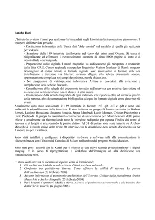 Banche Dati
L'Istituto ha avviato i lavori per realizzare la banca dati sugli Uomini della deportazione piemontese. Il
recupero dell'intervista prevede:
- Costituzione informatica della Banca dati "Adp uomini" sul modello di quella già realizzata
per le donne.
- Scansione delle 189 interviste dattiloscritte nel corso dei primi anni Ottanta. Si tratta di
ridigitalizzare ed effettuare il riconoscimento carattere di circa 8.000 pagine di testo e di
ricontrollarle con l'originale.
- Preparazione audio digitale. I nastri magnetici su audiocassette già recuperate e restaurate
dalla ditta CREL-Centro regionale etnografico linguistico Maison Musique di Rivoli vengono
riconsegnate al nostro Istituto in formato digitale .wav, riconvertite in formato utile alla
distribuzione e fruizione via Internet, saranno allegate alla scheda documento sonoro,
opportunamente compilata nei campi descrizione, parole chiave, etc.
- Nel programma di catalogazione informatica Archos si procederà alla creazione e
compilazione delle schede fascicolo.
- Compilazione della scheda del documento testuale sull'intervista con relativa descrizione ed
associazione delle opportune parole chiave ed altri campi.
- Realizzazione della scheda biografica di ogni testimone che riporterà oltre ad un breve profilo
della persona, altra documentazione bibliografica allegata in formato digitale come descritto più
avanti.
Attualmente sono state scansionate le 189 interviste in formato .rtf, .gif, .tiff e .pdf e sono stati
realizzati le microfilmature delle interviste. È stato istituito un gruppo di lavoro costituito da Barbara
Berruti, Luciano Boccalatte, Susanna Braccia, Serena Manfredi, Lucio Monaco, Cristian Pecchenino e
Carlo Pischedda. Il gruppo ha lavorato alla costruzione di un lemmario per l'identificazione delle parole
chiave e attualmente sta ricontrollando tutte le interviste redigendo per ognuna l'indice dei nomi di
persona e di luoghi e selezionando le parole chiave. Al 31 dicembre sono state inserite su Archos-
Metarchivi le parole chiavi delle prime 30 interviste con la descrizione della scheda documento sia per
il sonoro sia per il cartaceo.
Sono stati installati e configurati i dispositivi hardware e software utili alla comunicazione in
videoconferenza con l'Università Cattolica di Milano nell'ambito del progetto MediaEducation.
Sono stati presi accordi con la Kodak per il rilascio di due nuovi scanner professionali per il digital
imaging. E' in corso di riprogettazione il work-flow dall'immagine ad alta definizione alla
comunicazione web.
E’ stata svolta attività di docenza ai seguenti corsi di formazione :
1 Gli archivi storici delle scuole: risorsa didattica e bene culturale.
2 Confronto tra piattaforme diverse. Come affinare le abilità di ricerca. Le parole
dell’archivistica (20 febbraio 2008)
3 Accesso informatico al patrimonio archivistico dell’Istoreto. Utilizzo della piattaforma Archos
Metarchivi e Archos Biografie (25 febbraio 2008)
4 Per i docenti e operatori. Media e storia. Accesso al patrimonio documentale e alle banche dati
dell'archivio Istoreto (6 giugno 2008)
 