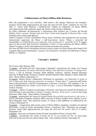 Collaborazione col Museo Diffuso della Resistenza
Oltre alla progettazione e cura scientifica della mostra e del catalogo “(R)esistere per immagini.
Germano Facetti dalla rappresentazione del Lager alla storia del XX secolo”, preparati nel corso del
2007, (v. Giorno della Memoria e Pubblicazioni), l’Istituto ha collaborato col Museo Diffuso
nell’organizzazione delle conferenze legate alla mostra e delle iniziative didattiche.
Ha inoltre collaborato all’impostazione e realizzazione delle iniziative per il Giorno del Ricordo
(Mostra Vedere è pensare. Rovigno negli anni Venti e Trenta nelle fotografie di Massimo Sella , a cura
di Marina Itolli e Selina Sella Marsoni.
Alberto Cavaglion e Ersilia Alessandrone Perona hanno contribuito alla progettazione del convegno
internazionale organizzato dal Museo e dall’Associazione Acmos “Musei e memoriali dal
monumentale al virtuale/Museum and memorials from monumental to virtual”dal 14 al 16 maggio
presso la Sala d’onore della Facoltà di Architettura a Torino e la sala conferenze del Museo Diffuso.
Alberto Cavaglion e Ersilia Alessandrone Perona hanno presentato due relazioni.
Nel corso del 2008 Ersilia Alessandrone Perona ha messo a punto con Paolo Ranieri dello Studio N!03
il progetto della mostra multimediale “I giovani e la Costituzione” da allestire nel 2009 presso il Museo
Diffuso. (v. Didattica)
Convegni e seminari
Per il Giorno della Memoria 2008
11 gennaio : nell’ambito del ciclo “Ogni pagina è illuminata”, presentazione del volume Von Umgang
mit del Vergangenheit: Ein deutsch.italienischer Dialog, Come affrontare il passato? Un dialogo italo-
tedesco, a cura di Christian Liermann, Marta Margotti, Francesco Tranielli, Bernard Sösemann,
interventi di Bernd Roeck, Francesco Traniello, Brunello Mantelli, Marta Margotti, Claudio Dellavalle.
Sede : Museo Diffuso. Partecipanti 75
16 gennaio: Barbara Berruti, collaboratrice dell'Istituto ha partecipato, con l'intervento Le donne in
rete: la banca dati delle deportate piemontesi, al seminario “Futuro antico 7” organizzato dall’Istituto
Storico della Resistenza e dell’Età Contemporanea in Ravenna e Provincia. Tale contributo è ora in
corso di pubblicazione nel volume Essere donne nei Lager, a cura di Alessandra Chiappano, presso
l’editore Giuntina.
17 gennaio : Alberto Cavaglion ha partecipato all’incontro sulla figura di Leonardo De Benedetti nel
corso del quale è stato presentato il volume Il coraggio silenzioso. Scritti sparsi, a cura di Anna Segre
(Zamorani, 2008). Sede: Museo Diffuso. Partecipanti 85
21 gennaio : presentazione del volume di Luciana Nissim, Ricordi della casa dei morti e altri scritti, a
cura di Alessandra Chiappano (Giuntina 2008), interventi di Bianca Guidetti Serra, Michele Luzzati,
David Megnaghi. Sede : Sala conferenze Istoreto. Il volume è stato pubblicato in collaborazione con
l’Istituto. Partecipanti 50
23 gennaio : inaugurazione della mostra, presso il Museo Diffuso, progettata e prodotta con materiali
dell’Istituto e curata da Ersilia Alessandrone Perona e Gianfranco Torri “(R)esistere per immagini.
Germano Facetti dalla rappresentazione del Lager alla storia del XX secolo” (fino al 27 aprile).
Partecipanti 120
4 febbraio : intervento su Germano Facetti di Ersilia Alessandrone Perona a Cossato (BI)
7 febbraio : presentazione del volume Il mondo del 61. La casa grande dei Vita , di Anna Segre,
interventi di Giovanni De Luna, Bruno Maida. Sede : Sala conferenze Istoreto. Partecipanti 55
 