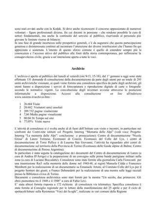 sono stati avviati anche con la Kodak. Si deve anche riconoscere il concorso appassionato di numerosi
volontari - figure professionali diverse, fra cui docenti in pensione - che rendono possibile la cura di
settori fondamentali, ma anche la continuità del servizio al pubblico, riservando al personale più
giovane le limitate risorse di bilancio.
In una fase di grande incertezza sulle prospettive generali, c’è da augurarsi che questa partecipazione
generosa e disinteressata continui ad incontrare l’attenzione dei diversi interlocutori che l’hanno fin qui
apprezzata e sostenuta. L’intento di questo sforzo comune è quello di estendere sempre più la
conoscenza e l’accesso attivo del pubblico alle fonti della storia contemporanea, per rafforzarne la
consapevolezza civile, grazie a un’interazione aperta a tutte le voci.
Archivio
L’archivio è aperto al pubblico dal lunedì al venerdì (ore 9-13; 15-18); dal 1° gennaio a oggi sono state
effettuate 131 domande di consultazione della documentazione da parte degli utenti per un totale di 293
unità archivistiche visionate, ai quali viene fornita una consulenza specifica da parte degli archivisti; gli
utenti hanno a disposizione i servizi di fotocopiatura e riproduzione digitale di carte o fotografie
secondo le normative vigenti. La consultazione degli inventari avviene attraverso le postazioni
informatiche a disposizione. Accessi alla consultazione on line all'indirizzo
www.istoreto.it/archivio.htm :
1 26.684 Visite
2 20.682 Visitatori unici assoluti
3 209.732 pagine visulaizzate
4 7,86 Media pagine visualizzate
5 00:04:36 Tempo sul sito
6 77,05% Visite nuove
L’attività di consulenza si è svolta anche al di fuori dell’Istituto con visite e incontri, in particolare nei
confronti dei Centri-rete istituiti col Progetto Interreg “Memoria delle Alpi” (vedi voce: Progetto
Interreg “La memoria delle Alpi”: conclusione e prosecuzione): Centro di documentazione “Nicola
Grosa” di Lanzo Torinese, Ecomuseo di Coazze, Ecomuseo del Colle del Lys, i centri di
documentazione di Torre Pellice e di Luserna San Giovanni; l’attività ha riguardato altri centri di
documentazione sul territorio della Provincia di Torino (Ecomuseo delle Guide alpine di Balme, Centro
di documentazione di Perosa Argentina).
In particolare è stata seguita la catalogazione dei documenti del Centro di documentazione di Lanzo (a
cura di Andrea D’Arrigo) e la preparazione di un convegno sulle prime bande partigiane militari nella
zona (a cura di Luciano Boccalatte). Consulenze sono state fornite alla giornalista Carla Fioravanti per
una trasmissione Rai3 sulla memoria delle donne nel 1945-48; ai registi Manuela Cidda e Francesco
Momberti per la realizzazione di un documentario su Emanuele Artom; al Comitato Colle del Lys per il
progetto Sentieri dei giusti; a Franco Debenedetti per la realizzazione di una mostra sulle leggi razziali
presso la Biblioteca civica di Torino.
Documenti e consulenza archivistica sono stati forniti per la mostra “Un secolo, due primavere. Gli
ebrei piemontesi tra il 1848 e il 1948” a cura di Fabio Levi.
E’ stata altresì fornita risposta a 172 richieste di consulenza via telematica. Specifica consulenza è
stata fornita al Consiglio regionale per le letture della manifestazione del 25 aprile e per il ciclo di
spettacoli/letture sulla Resistenza “Voci dei luoghi”, realizzate in vari comuni della Regione
 