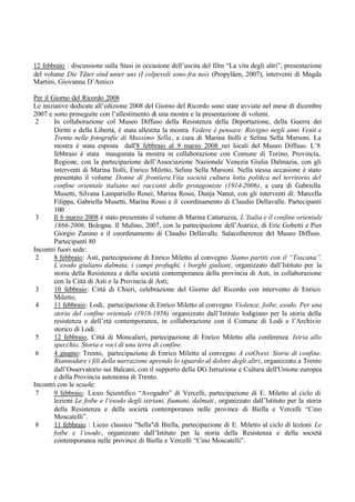 12 febbraio : discussione sulla Stasi in occasione dell’uscita del film “La vita degli altri”, presentazione
del volume Die Täter sind unter uns (I colpevoli sono fra noi) (Propyläen, 2007), interventi di Magda
Martini, Giovanna D’Amico
Per il Giorno del Ricordo 2008
Le iniziative dedicate all’edizione 2008 del Giorno del Ricordo sono state avviate nel mese di dicembre
2007 e sono proseguite con l’allestimento di una mostra e la presentazione di volumi.
2 In collaborazione col Museo Diffuso della Resistenza della Deportazione, della Guerra dei
Diritti e della Libertà, è stata allestita la mostra Vedere è pensare. Rovigno negli anni Venti e
Trenta nelle fotografie di Massimo Sella, a cura di Marina Itolli e Selina Sella Marsoni. La
mostra è stata esposta dall'8 febbraio al 9 marzo 2008 nei locali del Museo Diffuso. L’8
febbraio è stata inaugurata la mostra in collaborazione con Comune di Torino, Provincia,
Regione, con la partecipazione dell’Associazione Nazionale Venezia Giulia Dalmazia, con gli
interventi di Marina Itolli, Enrico Miletto, Selina Sella Marsoni. Nella stessa occasione è stato
presentato il volume Donne di frontiera.Vita società cultura lotta politica nel territorio del
confine orientale italiano nei racconti delle protagoniste (1914-2006), a cura di Gabriella
Musetti, Silvana Lampariello Rosei, Marina Rossi, Dunja Nanut, con gli interventi di: Marcella
Filippa, Gabriella Musetti, Marina Rossi e il coordinamento di Claudio Dellavalle. Partecipanti
100
3 Il 6 marzo 2008 è stato presentato il volume di Marina Cattaruzza, L’Italia e il confine orientale
1866-2006, Bologna. Il Mulino, 2007, con la partecipazione dell’Autrice, di Eric Gobetti e Pier
Giorgio Zunino e il coordinamento di Claudio Dellavalle. Salacofnerenze del Museo Diffuso.
Partecipanti 80
Incontri fuori sede:
2 8 febbraio: Asti, partecipazione di Enrico Miletto al convegno Siamo partiti con il “Toscana”.
L’esodo giuliano dalmata, i campi profughi, i borghi giuliani, organizzato dall’Istituto per la
storia della Resistenza e della società contemporanea della provincia di Asti, in collaborazione
con la Città di Asti e la Provincia di Asti;
3 10 febbraio: Città di Chieri, celebrazione del Giorno del Ricordo con intervento di Enrico
Miletto;
4 11 febbraio: Lodi, partecipazione di Enrico Miletto al convegno Violenze, foibe, esodo. Per una
storia del confine orientale (1918-1956) organizzato dall’Istituto lodigiano per la storia della
resistenza e dell’età contemporanea, in collaborazione con il Comune di Lodi e l’Archivio
storico di Lodi.
5 12 febbraio, Città di Moncalieri, partecipazione di Enrico Miletto alla conferenza Istria allo
specchio. Storia e voci di una terra di confine.
6 4 giugno: Trento, partecipazione di Enrico Miletto al convegno A estOvest. Storie di confine.
Riannodare i fili della narrazione aprendo lo sguardo al dolore degli altri, organizzato a Trento
dall’Osservatorio sui Balcani, con il supporto della DG Istruzione e Cultura dell'Unione europea
e della Provincia autonoma di Trento.
Incontri con le scuole:
7 9 febbraio: Liceo Scientifico “Avogadro” di Vercelli, partecipazione di E. Miletto al ciclo di
lezioni Le foibe e l’esodo degli istriani, fiumani, dalmati, organizzato dall’Istituto per la storia
della Resistenza e della società contemporanea nelle province di Biella e Vercelli “Cino
Moscatelli”.
8 11 febbraio : Liceo classico "Sella"di Biella, partecipazione di E. Miletto al ciclo di lezioni Le
foibe e l’esodo, organizzato dall’Istituto per la storia della Resistenza e della società
contemporanea nelle province di Biella e Vercelli “Cino Moscatelli”.
 