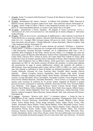 7 24 aprile: Serata “La memoria della Resistenza” Comune di San Maurizio Canavese. E’ intervenuto
Luciano Boccalatte
8 28 aprile : presentazione del volume I latitanti di Gilberto Forti (Zandonai, 2008). Interventi di
Roberto Cazzola, Alberto Cavaglion, Gabrio Forti. Sede : Sala conferenze Istoreto. Partecipanti 45
9 18 aprile: presso l'Anpi di Caluso e Mazzè è stata inaugurata la mostra Alpi in guerra / Alpes en
guerre. E’ intervenuta Barbara Berruti. La mostra è stata esposta fino al 26 aprile.
10 19 aprile: presentazione a Perosa Argentina del progetto di ricerca Censimento, ricerca e
valorizzazione del centro di documentazione e dei materiali per la mostra collegata. E’ intervenuto
Andrea D'Arrigo.
11 29 aprile : Memorie dal territorio: presentazione di pubblicazioni e video realizzati in provincia di
Torino (DVD rom La tipografia subalpina; Memoria della Resistenza canavesana: Ezio Novascone
Dalla Gil a G.L. , Cuorgnè, 2004; Giovanni Lejenne 440 giorni da ribelle, Torino, Graphot, 2006).
Sono intervenuti, oltre gli autori, : Claudio Dellavalle, Luciano Boccalatte, Alberto Cavaglion. Sede
: Sala conferenze Istoreto. Partecipanti 50
12 Dal 5 al 7 maggio 2008 si è svolta la quarta edizione del seminario “Giellismo e Azionismo.
Cantieri aperti”. L’iniziativa è realizzata con il sostegno della Fondazione Avv. Faustino Dalmazzo
e dell’Associazione nazionale Riccardo Lombardi, con la collaborazione della Fiap e con il
contributo della Compagnia di San Paolo. Attorno ad essa, inoltre, si è sviluppata una vasta rete
istituzionale, grazie all’adesione della Biblioteca Archivio Piero Calamandrei di Montepulciano, del
Centro Studi e Ricerca Silvio Trentin di Jesolo, del Centro Studi Piero Gobetti di Torino, della
Fondazione Centro di iniziativa giuridica Piero Calamandrei di Roma, della Fondazione Rosselli di
Torino e della Fondazione Ugo La Malfa di Roma. Anche quest’anno è stata adottata la formula
sperimentata nel 2007 di due distinti momenti all’interno del seminario. La prima parte dedicata
alla presentazione di saggi di recente pubblicazione attinenti alle tematiche del giellismo e
dell’azionismo. Sono stati presentati undici volumi, editi tra il 2007 e il 2008, i cui autori e curatori
sono stati chiamati a confrontarsi in forma di dialogo con altrettanti presentatori. Sono intervenuti
Claudio Dellavalle, Giovanni De Luna, Francesco Berti Arnoaldi, Mario Isnenghi, Patrizia
Gabrielli, Alberto Cavaglion, Gustavo Zagrebelsky, Dario Disegni, Aldo Agosti, Corrado
Malandrino, Giuseppe Gangemi, Renato Paparo, Renzo Biondo, Alessandro Pizzorusso, Renato
Camurri, Luciano Boccalatte, Silvia Calamandrei, Alessandro Casellato, Cinzia Rognoni Vercelli,
Elena Savino, Barbara Boneschi, Alessandra Demichelis, Fulvio Cortese. La seconda parte è stata
pensata come occasione di confronto tra 18 giovani studiosi impegnati ad illustrare il proprio
percorso di ricerca concernenti le medesime tematiche. Interventi di Carlo Verri, Giovanni Sedita,
Luca Michelini, Elisa Oggero, Agata Pernicone, Simone Visciola, Davide Grippa, Stéfanie
Prezioso, David Bidussa, Ersilia Alessandrone Perona, Nerio Naldi, Enza Laganà, Alberto Guasco,
Gianni A. Cisotto, Stefano Bulgarelli, Nerio Nesi, Andrea Becherucci, Andrea Ricciardi, Cesare
Panizza, Adriana Castagnoli, Marco Bresciani, Simona Berardi. Sede: Sala conferenze dell’Istoreto.
Partecipanti 60
13 21 maggio : Seminario “Memoria delle Alpi/2”: il seminario tenutosi a Torino ha visto la
partecipazione di tutti i partner scientifici del progetto precedente: Valsangiacomo Nelly, Svizzera;
Roth Simon, Svizzera; Dereymez, Jean-William, Grenoble; Calandri, Michele, Cuneo; Perona,
Gianni, Torino; Maida, Bruno, Torino; Braga Antonella, Torino; Adduci Nicola, Torino; Villa
Andrea, Alessandria; Musso Stefano, Torino; Berruti Barbara, Torino; Boccalatte Luciano, Torino;
Monticelli Antonio, Torino; D'Arrigo Andrea, Torino; Muraca Daniela, Torino; Majocchi, Pavia;
Alessandrone Perona, Ersilia, Torino; Vaglio, Guido, Torino; Renosio, Mario, Asti; Pozzoli,
Francesca, Polonia; Carcione, Massimo, Alessandria; Bosi, Emiliano, Torino; Malvestito, Elisa,
Varallo; Momigliano, Paolo, Aosta; Presa, Silvana, Aosta). Nel corso dell'incontro sono state messe
a punto le linee guida del prossimo progetto che avrà come titolo Dalle Alpi all'Europa. Al termine
 