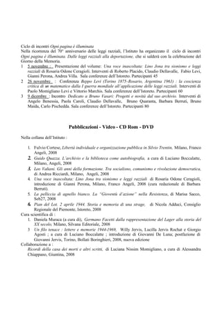Ciclo di incontri Ogni pagina è illuminata
Nella ricorrenza del 70° anniversario delle leggi razziali, l’Istituto ha organizzato il ciclo di incontri
Ogni pagina è illuminata. Dalle leggi razziali alla deportazione, che si salderà con la celebrazione del
Giorno della Memoria.
1 5 novembre : Presentazione del volume: Una voce inascoltata: Lino Jona tra sionismo e leggi
razziali di Rosaria Odone Ceragioli. Interventi di Roberto Placido, Claudio Dellavalle, Fabio Levi,
Gianni Perona, Andrea Villa. Sala conferenze dell’Istoreto. Partecipanti 45
2 26 novembre : Conferenza Beppo Levi (Torino 1875-Rosario, Argentina 1961) : la coscienza
critica di un matematico dalla I guerra mondiale all’applicazione delle leggi razziali. Interventi di
Paolo Momigliano Levi e Vittorio Marchis. Sala conferenze dell’Istoreto. Partecipanti 60
3 9 dicembre : Incontro Dedicato a Bruno Vasari: Progetti e novità dal suo archivio. Interventi di
Angelo Benessia, Paola Caroli, Claudio Dellavalle, Bruno Quaranta, Barbara Berruti, Bruno
Maida, Carlo Pischedda. Sala conferenze dell’Istoreto. Partecipanti 80
Pubblicazioni - Video - CD Rom - DVD
Nella collana dell’Istituto :
1. Fulvio Cortese, Libertà individuale e organizzazione pubblica in Silvio Trentin, Milano, Franco
Angeli, 2008
2. Guido Quazza. L’archivio e la biblioteca come autobiografia, a cura di Luciano Boccalatte,
Milano, Angeli, 2008
3. Leo Valiani. Gli anni della formazione. Tra socialisno, comunismo e rivoluzione democratica,
di Andrea Ricciardi, Milano, Angeli, 2008
4. Una voce inascoltata: Lino Jona tra sionismo e leggi razziali di Rosaria Odone Ceragioli,
introduzione di Gianni Perona, Milano, Franco Angeli, 2008 (cura redazionale di Barbara
Berruti).
5. La pelliccia di agnello bianco. La “Gioventù d’azione” nella Resistenza, di Marisa Sacco,
Seb27, 2008
6. Pian del Lot. 2 aprile 1944. Storia e memoria di una strage, di Nicola Adduci, Consiglio
Regionale del Piemonte, Istoreto, 2008
Cura scientifica di :
1. Daniela Muraca (a cura di), Germano Facetti dalla rappresentazione del Lager alla storia del
XX secolo, Milano, Silvana Editoriale, 2008
3 Un filo tenace : lettere e memorie 1944-1969, Willy Jervis, Lucilla Jervis Rochat e Giorgio
Agosti ; a cura di Luciano Boccalatte ; introduzione di Giovanni De Luna; postfazione di
Giovanni Jervis, Torino, Bollati Boringhieri, 2008, nuova edizione
Collaborazione a :
Ricordi della casa dei morti e altri scritti, di Luciana Nissim Momigliano, a cura di Alessandra
Chiappano, Giuntina, 2008
 