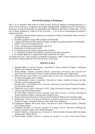 Servizi Prevenzione e Protezione
Dal 15 al 18 settembre 2008 presso lo CSAO (Centro Sicurezza Applicata all’Organizzazione) si è
svolto il Corso base per lo svolgimento del compito di Responsabili e Addetti dei Servizi Prevenzione e
Protezione, al quale ha partecipato la responsabile della Biblioteca dell’Istituto, Cristina Sara.. Il corso
(la cui durata complessiva è stata di 28 ore di lezione + 2 ore di test di accertamento) ha trattato le
seguenti tematiche:
1 L’approccio alla prevenzione attraverso la normativa in materia di tutela della salute e sicurezza
nei luoghi di lavoro
2 Il sistema legislativo: esame delle normative di riferimento
3 I soggetti del Sistema di Prevenzione aziendale secondo la normativa in materia di tutela della
salute e sicurezza nei luoghi di lavoro
4 Criteri e strumenti per la individuazione dei rischi
5 Documento di valutazione dei rischi
6 La classificazione dei rischi in relazione alla normativa
7 La valutazione di alcuni rischi specifici in relazione alla relativa normativa
8 Le ricadute applicative e organizzative della valutazione del rischio
Al termine del corso è stato rilasciato un attestato di frequenza, valido a livello nazionale ed europeo,
che certifica il Responsabile dei Servizi Prevenzione e Protezione.
TESI DI LAUREA
1. Panosetti Stella, L’oratoria leniniana, Università di Torino, Facoltà di Lingue e Letterature
Straniere, prof. Massimo Maurizio
2. Sarwat Ahmed, Attualità socialismo liberale: settantesimo anniversario dell’assassinio dei
fratelli Rosselli, Università di Torino, Facoltà di Scienze Politiche, prof. Sergio Soave
3. Monici Davide, La guerriglia e la controguerriglia nel XX secolo, Università di Torino, Facoltà
di Scienze Strategiche, prof. Corallisso
4. Gaj Michele,[sulla rivista Il Lambello], Università di Torino, Facoltà di Scienze dei Beni
Culturali, prof.ssa Federica Rovati
5. Roveglia Erica, Notiziabilità: teorie e pratiche redazionali, Università del Piemonte Orientale,
prof.ssa Chiara Ottaviano
6. Viberti Elia, [sui Congressi Regionali A.N.P.I. 1946], Università di Torino, Facoltà di Lettere e
Filosofia, prof. Bruno Bongiovanni
7. Di Gioia Marco Francesco, Musei etnografici nelle Valli di Lanzo e Ceronda, Università di
Torino, Facoltà di Lettere e Filosofia, prof. Adriano Favole
8. Pizzone Vittore,[su Elisabetta Cerutti], Università Statale di Milano, prof Antonello Negri
9. Basilio Elena, Articles by Katharine Whitehorn: translation and analysis, Università di Torino,
Facoltà di Lingue e Letterature Straniere, prof. Ruth Anne Henderson
10. Compagnolo Roberta, Storia delle donne, Università di Torino, Facoltà di Lettere e Filosofia,
prof. Luciano Allegra
11. Landmeters Romain, Le parcours européen de Georges Gorirly, Université Catholique de
Lauvain, Facoltà di Lettere, prof. Michel Dumoulin
12. Terlizzi Valentina, Mediaeducation, Università di Torino, Facoltà di Scienze della Formazione
Primaria, prof. Alberto Parola
13. Pessina Giulia, Crimini o doveri? Lo sguardo dei carnefici su se stessi, Università di Torino,
 