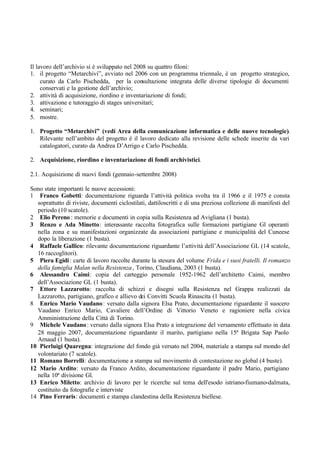 Il lavoro dell’archivio si è sviluppato nel 2008 su quattro filoni:
1. il progetto “Metarchivi”, avviato nel 2006 con un programma triennale, è un progetto strategico,
curato da Carlo Pischedda, per la consultazione integrata delle diverse tipologie di documenti
conservati e la gestione dell’archivio;
2. attività di acquisizione, riordino e inventariazione di fondi;
3. attivazione e tutoraggio di stages universitari;
4. seminari;
5. mostre.
1. Progetto “Metarchivi” (vedi Area della comunicazione informatica e delle nuove tecnologie).
Rilevante nell’ambito del progetto è il lavoro dedicato alla revisione delle schede inserite da vari
catalogatori, curato da Andrea D’Arrigo e Carlo Pischedda.
2. Acquisizione, riordino e inventariazione di fondi archivistici.
2.1. Acquisizione di nuovi fondi (gennaio-settembre 2008)
Sono state importanti le nuove accessioni:
1 Franco Gobetti: documentazione riguarda l’attività politica svolta tra il 1966 e il 1975 e consta
soprattutto di riviste, documenti ciclostilati, dattiloscritti e di una preziosa collezione di manifesti del
periodo (10 scatole).
2 Elio Pereno : memorie e documenti in copia sulla Resistenza ad Avigliana (1 busta).
3 Renzo e Ada Minetto: interessante raccolta fotografica sulle formazioni partigiane Gl operanti
nella zona e su manifestazioni organizzate da associazioni partigiane e municipalità del Cuneese
dopo la liberazione (1 busta).
4 Raffaele Gallico: rilevante documentazione riguardante l’attività dell’Associazione GL (14 scatole,
16 raccoglitori).
5 Piera Egidi: carte di lavoro raccolte durante la stesura del volume Frida e i suoi fratelli. Il romanzo
della famiglia Malan nella Resistenza, Torino, Claudiana, 2003 (1 busta).
6 Alessandro Caimi: copia del carteggio personale 1952-1962 dell’architetto Caimi, membro
dell’Associazione GL (1 busta).
7 Ettore Lazzarotto: raccolta di schizzi e disegni sulla Resistenza nel Grappa realizzati da
Lazzarotto, partigiano, grafico e allievo dei Convitti Scuola Rinascita (1 busta).
8 Enrico Mario Vaudano: versato dalla signora Elsa Prato, documentazione riguardante il suocero
Vaudano Enrico Mario, Cavaliere dell’Ordine di Vittorio Veneto e ragioniere nella civica
Amministrazione della Città di Torino.
9 Michele Vaudano: versato dalla signora Elsa Prato a integrazione del versamento effettuato in data
28 maggio 2007, documentazione riguardante il marito, partigiano nella 15ª Brigata Sap Paolo
Arnaud (1 busta).
10 Pierluigi Quaregna: integrazione del fondo già versato nel 2004, materiale a stampa sul mondo del
volontariato (7 scatole).
11 Romano Borrelli: documentazione a stampa sul movimento di contestazione no global (4 buste).
12 Mario Ardito: versato da Franco Ardito, documentazione riguardante il padre Mario, partigiano
nella 10ª divisione Gl.
13 Enrico Miletto: archivio di lavoro per le ricerche sul tema dell'esodo istriano-fiumano-dalmata,
costituito da fotografie e interviste
14 Pino Ferraris: documenti e stampa clandestina della Resistenza biellese.
 