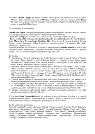 15 Inoltre Amedea Ocleppo ha donato all’Istituto una litografia con interventi di colore di Adele
Menzio e Tobia Imperato una veduta di Mauthausen dipinta di Francesco Imperato; Dario Truini
ha donato copia delle sue memorie partigiane. Marisa Sacco ha integrato il suo fondo con documenti
relativi al padre Italo Mario Sacco.
2.2 Acquisizione di testimonianze
- Laura Sisto Daneo, videointervista registrata in occasione della giornata dedicata a Rodolfo Amprino
(v. Convegni e seminari), a cura di Luciano Boccalatte e Fabiana Antonioli
- Raimondo Luraghi, 5 audiointerviste, a cura di Luciano Boccalatte e Andrea D’Arrigo
- Ettore Serafino, Marisa Sacco, Giorgio Diena, Rodolfo Sacco, Silvio Berneccole, Elsa Bertalotto,
Anna Maria Sacco Novaro, Sergio Giordano, Fiore Toye a cura di Fabiana Antonioli, Barbara
Berruti, Luciano Boccalatte, Andrea D’Arrigo (v. Progetto Interreg “La memoria delle Alpi”:
conclusione e prosecuzione).
Sono state effettuate due registrazioni video con la testimonianza di Richard Nissotti, al quale è stato
conferito il premio internazionale “Piemontese nel mondo” sulla vicenda familiare durante la guerra a
Torino e sulla sua attività di ingegnere aerospaziale negli Stati Uniti.
2.3 Riordino
1 Sono in corso i lavori di ordinamento del Fondo “Germano Facetti” (a cura di Andrea D’Arrigo),
del Fondo “Bruno Vasari” (a cura di Barbara Berruti, v. Progetto Archivi: Bruno Vasari:
conservazione e valorizzazione di un archivio personale e realizzazione di una banca dati), del
Fondo “Renzo e Ada Minetto” (a cura di Marisa Sacco);
2 Sono stati ordinati e descritti i fondi “Gabriele Berra”, “Federico e Maria Bertot”, “Paolo Fabbri”,
“Mario Tarallo”, “Armando Trainelli”, “Mario e Ernesta Zaro” (a cura di Andrea D’Arrigo); il
fondo “Vito Damico” (a cura di Vincent Verdese, stagista della Facoltà di Lettere e Filosofia
dell’Università di Torino sotto il tutoraggio di Andrea D’Arrigo); la sezione fotografica del fondo
“Elio e Ezio Novascone” (a cura di Albert Compte, stagista dell’Università di Barcellona sotto il
tutoraggio di Andrea D’Arrigo)
3 Prosegue inoltre il lavoro di ordinamento degli archivi della Resistenza nelle Valli Valdesi, con il
riordino dei Fondi Giulio Giordano, Paolo Favout e Roberto Malan (a cura di Andrea D’Arrigo).
4 E’ stato completato il riordino del fondo “Carte di lavoro” , sulla base dello schema concordato con
la Sovrintendenza archivistica, a cura di Riccardo Marchis e Michelarcangelo Casasanta (v.
Archivio Alessandro Galante Garrone). E’ stata effettuata la digitalizzazione dell’intero fondo.
5 Verifica e preparazione del materiale negativo dell’archivio fotografico originario in vista della
digitalizzazione (a cura di Luciano Salvioni).
L’archivio di Guido Quazza (444 buste), già ordinato e descritto da Luciano Boccalatte, è in corso di
condizionamento (a cura di Luciano Boccalatte e Andrea D’Arrigo); è altresì in corso l’inserimento
dell’inventario nel sistema di catalogazione Archos (a cura di Laura Maietti).
2.3. Inventariazione informatica
Sono stati prodotti gli inventari informatici dei fondi “Gaetano Aronica”, “Gabriele Berra”, “Federico e
Maria Bertot”, “Paolo Fabbri”, “Mario Tarallo”, “Armando Trainelli”, “Mario e Ernesta Zaro”, “Piero
e Francesca Cosa”, “Paolo Fabbri”, “Giuseppe Lamberto”, “Ettore Maietti”, “Occupazione italiana in
Francia (in copia dall’Imperial War Museum)”, “Giampaolo Pansa”, “Anello Poma”, “Resistenza nelle
Langhe”, “Ugo e Emma Sacerdote”; “Andreina Zaninetti Libano”, “Agostino Conti” (a cura di Andrea
D’Arrigo); Vito Damico (a cura di Vincent Verdese);
 