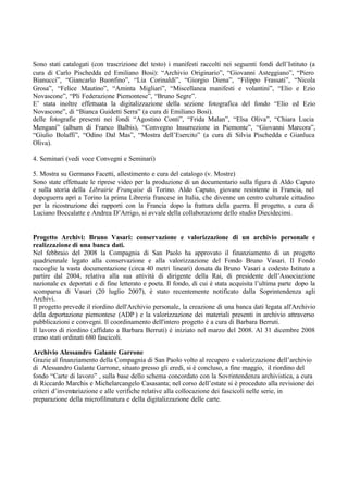 Sono stati catalogati (con trascrizione del testo) i manifesti raccolti nei seguenti fondi dell’Istituto (a
cura di Carlo Pischedda ed Emiliano Bosi): “Archivio Originario”, “Giovanni Asteggiano”, “Piero
Bianucci”, “Giancarlo Buonfino”, “Lia Corinaldi”, “Giorgio Diena”, “Filippo Frassati”, “Nicola
Grosa”, “Felice Mautino”, “Aminta Migliari”, “Miscellanea manifesti e volantini”, “Elio e Ezio
Novascone”, “Pli Federazione Piemontese”, “Bruno Segre”.
E’ stata inoltre effettuata la digitalizzazione della sezione fotografica del fondo “Elio ed Ezio
Novascone”, di “Bianca Guidetti Serra” (a cura di Emiliano Bosi).
delle fotografie presenti nei fondi “Agostino Conti”, “Frida Malan”, “Elsa Oliva”, “Chiara Lucia
Mengani” (album di Franco Balbis), “Convegno Insurrezione in Piemonte”, “Giovanni Marcora”,
“Giulio Bolaffi”, “Odino Dal Mas”, “Mostra dell’Esercito” (a cura di Silvia Pischedda e Gianluca
Oliva).
4. Seminari (vedi voce Convegni e Seminari)
5. Mostra su Germano Facetti, allestimento e cura del catalogo (v. Mostre)
Sono state effettuate le riprese video per la produzione di un documentario sulla figura di Aldo Caputo
e sulla storia della Librairie Française di Torino. Aldo Caputo, giovane resistente in Francia, nel
dopoguerra aprì a Torino la prima Libreria francese in Italia, che divenne un centro culturale cittadino
per la ricostruzione dei rapporti con la Francia dopo la frattura della guerra. Il progetto, a cura di
Luciano Boccalatte e Andrea D’Arrigo, si avvale della collaborazione dello studio Diecidecimi.
Progetto Archivi: Bruno Vasari: conservazione e valorizzazione di un archivio personale e
realizzazione di una banca dati.
Nel febbraio del 2008 la Compagnia di San Paolo ha approvato il finanziamento di un progetto
quadriennale legato alla conservazione e alla valorizzazione del Fondo Bruno Vasari. Il Fondo
raccoglie la vasta documentazione (circa 40 metri lineari) donata da Bruno Vasari a codesto Istituto a
partire dal 2004, relativa alla sua attività di dirigente della Rai, di presidente dell’Associazione
nazionale ex deportati e di fine letterato e poeta. Il fondo, di cui è stata acquisita l’ultima parte dopo la
scomparsa di Vasari (20 luglio 2007), è stato recentemente notificato dalla Soprintendenza agli
Archivi.
Il progetto prevede il riordino dell'Archivio personale, la creazione di una banca dati legata all'Archivio
della deportazione piemontese (ADP ) e la valorizzazione dei materiali presenti in archivio attraverso
pubblicazioni e convegni. Il coordinamento dell'intero progetto è a cura di Barbara Berruti.
Il lavoro di riordino (affidato a Barbara Berruti) è iniziato nel marzo del 2008. Al 31 dicembre 2008
erano stati ordinati 680 fascicoli.
Archivio Alessandro Galante Garrone
Grazie al finanziamento della Compagnia di San Paolo volto al recupero e valorizzazione dell’archivio
di Alessandro Galante Garrone, situato presso gli eredi, si è concluso, a fine maggio, il riordino del
fondo “Carte di lavoro” , sulla base dello schema concordato con la Sovrintendenza archivistica, a cura
di Riccardo Marchis e Michelarcangelo Casasanta; nel corso dell’estate si è proceduto alla revisione dei
criteri d’inventariazione e alle verifiche relative alla collocazione dei fascicoli nelle serie, in
preparazione della microfilmatura e della digitalizzazione delle carte.
 