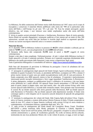 Biblioteca
La biblioteca, fin dalla costituzione dell’Istituto storico della Resistenza nel 1947, nasce con lo scopo di
raccogliere e conservare il materiale librario pubblicato sulla storia del ‘900 ed in particolare sulla
storia dell’Italia e dell’Europa tra gli anni ’20 e gli anni ’50. Essa ha sempre perseguito questo
obiettivo, ma, nel tempo, i suoi interessi sono andati ampliandosi anche alla storia dell’Italia
contemporanea.
E’ divisa in quattro sezioni principali (Fascismo e Antifascismo, Resistenza, Opere di storia generale,
Storia d'Italia nel secondo dopoguerra), variamente suddivise al loro interno per un totale di oltre 200
sottosezioni, secondo una scelta fatta per facilitare le ricerche degli studiosi su argomenti specifici.
Alcune sue sezioni raccolgono materiale unico e in numero considerevole.
Materiale librario
Al 31 dicembre 2008 la biblioteca risultava in possesso di 60.231 volumi schedati e collocati, per un
totale di 74.989 records, con una progressione di circa 6.000 titoli all’anno.
Il thesaurus della banca dati comprende 32.358 nomi di autori e 16.257 soggetti di storia
contemporanea.
Sempre a tale data è stata completata l'informatizzazione di tutti i volumi della biblioteca (escluso il
fondo opuscoli) e di tutto il materiale periodico. Pertanto sia il materiale acquistato direttamente dalla
biblioteca che quello proveniente dalle donazioni è stato messo a disposizione degli utenti.
Tutto il patrimonio bibliografico è consultabile all’indirizzo: http://www.istoreto.it/biblioteca.htm.
Sulla base del documento di previsione la biblioteca ha proseguito i lavori di schedatura del suo
patrimonio librario ed in particolare:
1 E’ proseguita la catalogazione degli opuscoli del fondo Giorgio Agosti (collocazione GiAop), così
intitolato in quanto fu proprio l'avvocato, ex presidente dell'Istituto, scomparso nel 1992, a donare il
primo nucleo intorno al quale sono poi andati raccogliendosene molti altri di varia provenienza. Il
fondo comprende circa 4000 opuscoli, tuttora in fase di schedatura. Il materiale è particolarmente
interessante perché raccoglie testimonianze e brevi saggi riguardanti l’antifascismo, la Resistenza e
il primo dopoguerra, comparsi su pubblicazioni locali o celebrative di ricorrenze e che non hanno
avuto diffusione tra i canali ufficiali. Gli opuscoli finora inseriti ammontano a 3.700 titoli. Inoltre
parte di questi, donati in doppia copia, sono stati inseriti, oltre che nella sezione GiAop, nelle varie
sezioni opuscoli della biblioteca, a seconda delle tematiche trattate. Sono pertanto state incrementate
le sezioni Ra op (fondo opuscoli sulla storia generale della Resistenza), RdP op (fondo opuscoli
sulla Resistenza in Piemonte) e Rp op (fondo opuscoli sulla deportazione razziale). Il fondo resta
comunque aperto e verrà integrato con le successive piccole donazioni di opuscoli che giungeranno
in biblioteca.
2 E’ terminata la catalogazione dei volumi del fondo Aldo Caputo, figlio del pittore Ulisse Caputo,
attivo in Francia, resistente e creatore della prima Libreria Francese in Italia. Il fondo comprende un
totale di circa 815 volumi in lingua francese (collocati nella sezione G.Cap) di storia moderna e
contemporanea, e di letteratura francese, soprattutto degli anni ’40 e ’50.
3 E’ stata avviata la catalogazione del fondo donato dal Consigliere Bruno Vasari. Presidente
dell’ANED e primo testimone della Shoah, partigiano di Giustizia e Libertà, deportato a
Mauthausen, Vasari lavorò nell’Eiar prima, nella Rai poi, giungendo a ricoprire la carica di direttore
centrale amministrativo e, quindi, di vicedirettore generale. Ha svolto un’intensa attività culturale,
testimoniata da una ricca produzione libraria che va dai volumi di poesie, ai saggi, ai testi sui lager.
 