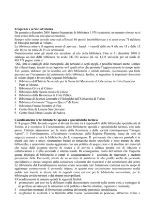 Frequenze e servizi all’utenza
Da gennaio a dicembre 2008 hanno frequentato la biblioteca 1.978 ricercatori, un numero elevato se si
tiene conto della sua alta specializzazione.
Sempre nello stesso periodo sono stati effettuati 86 prestiti interbibliotecari e si sono evase 71 richieste
di fotocopia parziale di volumi.
La biblioteca osserva il seguente orario di apertura : lunedì - venerdì dalle ore 9 alle ore 13 e dalle 15
alle 18 per un totale di 35 ore settimanali.
Numerosissimi sono gli utenti che accedono al sito della biblioteca. Fino al 31 dicembre 2008 il
catalogo on-line della biblioteca ha avuto 943.332 accessi (di cui 1.211 univoci), per un totale di
803.578 pagine visitate.
Qui, oltre ai cataloghi delle monografie, dei periodici e degli spogli, è possibile trovare anche l’elenco
dei volumi doppi, inseriti in un’apposita web application che permette l’aggiornamento in tempo reale.
Tali volumi, utilizzati per lo scambio con altre biblioteche o istituti culturali, costituiscono una fonte
preziosa per l’incremento del patrimonio della biblioteca. Inoltre, si segnalano le importanti donazioni
di volumi doppi a favore delle seguenti biblioteche:
1 Biblioteca dell’Istituto Nazionale per la Storia del Movimento di Liberazione in Italia Ferruccio
Parri di Milano
2 Biblioteca Civica di Caluso
3 Biblioteca della Scuola media di Caluso
4 Biblioteca della Resistenza di Torre Pellice
5 Biblioteca di Scienze Letterarie e Filologiche dell’Università di Torino
6 Biblioteca Comunale “Augusto Querro” di Rosta
7 Biblioteca Franco Serantini di Pisa
8 Centro Rete di Luserna San Giovanni
9 Centro Studi Ettore Luccini di Padova
Coordinamento delle biblioteche speciali e specialistiche torinesi
Il 18 giugno 2008, facendo seguito ai diversi incontri tra i responsabili delle biblioteche specializzate di
Torino, si è costituito il Coordinamento delle biblioteche speciali e specialistiche torinesi, con sede
presso l’Istituto piemontese per la storia della Resistenza e della società contemporanea “Giorgio
Agosti”. Il Coordinamento, ufficialmente riconosciuto dalla Regione Piemonte, nasce da temi ed
esigenze comuni a tutte le biblioteche che lo compongono. Il patrimonio che ciascuna possiede è in
alcuni casi raro e unico, sicuramente basato su tematiche molto specifiche e poco trattate da altre
biblioteche, e soprattutto tenuto aggiornato con una politica di acquisizioni e di riordino dei materiali
che nasce dalle esigenze interne di ricerca e di attività e utilizza proprie reti di relazioni e
collaborazioni a livello nazionale e internazionale. Di conseguenza, molta dell’utenza che frequenta
questa tipologia di biblioteche e centri di documentazione è costituita da ricercatori e studenti
provenienti dalle Università, attratti da un servizio di assistenza di alto profilo svolto da personale
specialistico e spesso integrato dalla consulenza volontaria dei ricercatori e dei collaboratori dei centri.
Le biblioteche del Coordinamento sentono come necessaria tale formazione continua con lo scopo di
aggiornare costantemente il personale interno, in quanto esse costituiscono necessariamente realtà
isolate non inserite in alcuna rete di rapporti come avviene per le biblioteche universitarie, per le
biblioteche civiche torinesi o dei sistemi metropolitani.
Il Coordinamento si propone quindi le seguenti finalità:
4 promuovere una rete tra le differenti realtà documentarie presenti nella nostra città a vantaggio di
un proficuo servizio per le istituzioni ed il pubblico a livello cittadino, regionale e nazionale;
5 concordare momenti di formazione continua del proprio personale specializzato;
6 migliorare la visibilità e la fruibilità delle risorse documentali in possesso, attraverso eventi e
 