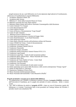 progetti promossi da una o più biblioteche con il coinvolgimento degli aderenti al Coordinamento.
Aderiscono al Coordinamento le seguenti Biblioteche:
7 Accademia Albertina di Belle Arti
8 Accademia delle Scienze
9 Biblioteca E. Artom della Comunità Ebraica di Torino
10 Biblioteca nazionale del Club Alpino Italiano
11 Biblioteca Marta Gobetti dell'Archivio Nazionale Cinematografico della Resistenza
12 Centro Culturale P. G. Frassati
13 Centro Documentazione GTT
14 Centro Federico Peirone
15 Centro di Ricerca e Documentazione "Luigi Einaudi"
16 Centro di studi vietnamiti
17 Biblioteca Enrica Collotti Pieschel
18 Centro Studi documentazione e ricerche de Gruppo Abele
19 Centro Studi Piemontesi - Ca de Studi Piemontèis
20 Centro Studi Piero Gobetti
21 Centro Studi e Ricerche storiche sull'architettura militare del Piemonte
22 Centro UNESCO di Torino - Centro di documentazione
23 Fondazione Carlo Donat-Cattin
24 Fondazione Ariodante Fabretti ONLUS
25 Fondazione Fitzcarraldo
26 Fondazione Giorgio Amendola
27 Fondazione Istituto Piemontese Antonio Gramsci O.N.L.U.S.
28 Fondazione Luigi Einaudi
29 Fondazione Luigi Firpo - Centro di studi sul pensiero politico
30 Fondazione Maria Adriana Prolo - Museo Nazionale del Cinema
31 Fondazione Mario Merz
32 Fondazione del Teatro Stabile di Torino - Centro Studi
33 Fondazione Tancredi di Barolo
34 Fondazione Vera Nocentini
35 Cesmeo - Istituto internazionale di studi asiatici avanzati
36 Istituto piemontese per la storia della Resistenza e della società contemporanea "Giorgio Agosti"
37 Istituto di Studi Storici G. Salvemini
38 Deputazione Subalpina di Storia Patria
39 Museo Nazionale del Risorgimento Italiano
40 Museo Nazionale dell'Automobile "Carlo Biscaretti di Ruffia"
Progetti ed iniziative coerenti con le attività della biblioteca
1 In collaborazione con l’INSMLI, la biblioteca continua a lavorare al progetto ESSPER, coordinato
dall’Università di Castellanza, per lo spoglio dei periodici di storia, economia, diritto e scienze
sociali.
2 Nel 2005 la biblioteca ha aderito al progetto ACNP e, dopo un corso di formazione seguito dai
bibliotecari, si è iniziato l’inserimento delle riviste possedute nel Catalogo Italiano dei Periodici. I
periodici inseriti sono attualmente 966.
 