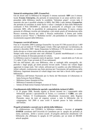 11
Sistemi di catalogazione (SBN, ErasmoNet)
Già da alcuni anni la biblioteca ha integrato il sistema nazionale SBN con il sistema
locale Erasmo Enterprise, che permette di memorizzare in un unico archivio tutto il
posseduto della biblioteca (anche la cosiddetta “letteratura grigia”, ovvero tutto il
materiale che non è possibile schedare in SBN). Dal 2006 è stato adottato ErasmoNet,
che permette di consultare in modo facile e veloce i cataloghi in linea delle Biblioteche
costituenti il Polo ERASMO e, aderendo al protocollo di colloquio con l’indice
nazionale SBN, offre la possibilità di catalogazione partecipata. Il nuovo sistema
permette di effettuare ricerche più dettagliate e più mirate grazie all’introduzione della
Ricerca avanzata, Ricerca per indici e Ricerca multicanale; il lettore può inoltre
accedere ai servizi “News” e “Bollettino novità”, che permettono di visualizzare i titoli
recentemente acquisiti dalla biblioteca.
Frequenze e servizi all’utenza
Fino al 31 dicembre 2009 il catalogo ErasmoNet ha avuto 913.306 accessi (di cui 1.489
univoci), per un totale di 772.082 pagine visitate. Oltre agli utenti per via telematica, da
gennaio a dicembre 2009 hanno frequentato la biblioteca 2.176 ricercatori, un numero
molto elevato se si tiene conto della sua alta specializzazione.
Sempre nello stesso periodo sono stati effettuati 72 prestiti interbibliotecari e si sono
evase 68 richieste di fotocopia parziale di volumi.
La biblioteca osserva il seguente orario di apertura : lunedì – venerdì dalle ore 9 alle ore
13 e dalle 15 alle 18 per un totale di 35 ore settimanali.
Nel sito dell’Istituto, alla voce Biblioteca, oltre ai cataloghi delle monografie, dei
periodici e degli spogli, gli utenti possono trovare anche l’elenco dei volumi doppi
aggiornati in tempo reale. Tali volumi, utilizzati per lo scambio con altre biblioteche o
istituti culturali, costituiscono una fonte preziosa per l’incremento del patrimonio della
biblioteca. Importanti donazioni di volumi doppi sono stati fatti a favore delle seguenti
biblioteche:
- Biblioteca dell’Istituto Nazionale per la Storia del Movimento di Liberazione in
Italia Ferruccio Parridi Milano
- Biblioteca Franco Serantini di Pisa
- Biblioteca Comunale di Soragna
- Istituto di Studi storici Gaetano Salvemini di Torino
Coordinamento delle biblioteche speciali e specialistiche torinesi (CoBiS)
- Il 18 giugno 2008, facendo seguito ai diversi incontri tra i responsabili delle
biblioteche speciali e specialistiche di Torino, si è costituito il CoBiS, con sede
presso l’Istituto. Il Coordinamento, ufficialmente riconosciuto dalla Regione
Piemonte, nasce da temi ed esigenze comuni a tutte le biblioteche che lo
compongono. Nel 2009 si sono svolti 8 incontri presso la Sala conferenze
dell’Istituto.
Progetti ed iniziative coerenti con le attività della biblioteca
- In collaborazione con l’INSMLI, la biblioteca continua a lavorare al progetto
ESSPER coordinato dall’Università di Castellanza per lo spoglio dei periodici di
storia, economia, diritto e scienze sociali. Al progetto aderiscono attualmente 124
biblioteche che effettuano lo spoglio di 639 periodici, per un totale di 400.008
articoli spogliati.
 