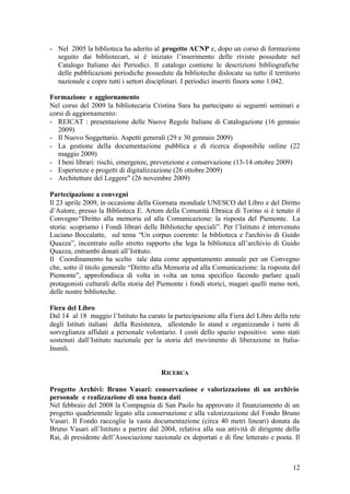 12
- Nel 2005 la biblioteca ha aderito al progetto ACNP e, dopo un corso di formazione
seguito dai bibliotecari, si è iniziato l’inserimento delle riviste possedute nel
Catalogo Italiano dei Periodici. Il catalogo contiene le descrizioni bibliografiche
delle pubblicazioni periodiche possedute da biblioteche dislocate su tutto il territorio
nazionale e copre tutti i settori disciplinari. I periodici inseriti finora sono 1.042.
Formazione e aggiornamento
Nel corso del 2009 la bibliotecaria Cristina Sara ha partecipato ai seguenti seminari e
corsi di aggiornamento:
- REICAT : presentazione delle Nuove Regole Italiane di Catalogazione (16 gennaio
2009)
- Il Nuovo Soggettario. Aspetti generali (29 e 30 gennaio 2009)
- La gestione della documentazione pubblica e di ricerca disponibile online (22
maggio 2009)
- I beni librari: rischi, emergenze, prevenzione e conservazione (13-14 ottobre 2009)
- Esperienze e progetti di digitalizzazione (26 ottobre 2009)
- Architetture del Leggere" (26 novembre 2009)
Partecipazione a convegni
Il 23 aprile 2009, in occasione della Giornata mondiale UNESCO del Libro e del Diritto
d’Autore, presso la Biblioteca E. Artom della Comunità Ebraica di Torino si è tenuto il
Convegno“Diritto alla memoria ed alla Comunicazione: la risposta del Piemonte. La
storia: scopriamo i Fondi librari delle Biblioteche speciali”. Per l’Istituto è intervenuto
Luciano Boccalatte, sul tema “Un corpus coerente: la biblioteca e l'archivio di Guido
Quazza”, incentrato sullo stretto rapporto che lega la biblioteca all’archivio di Guido
Quazza, entrambi donati all’Istituto.
Il Coordinamento ha scelto tale data come appuntamento annuale per un Convegno
che, sotto il titolo generale “Diritto alla Memoria ed alla Comunicazione: la risposta del
Piemonte”, approfondisca di volta in volta un tema specifico facendo parlare quali
protagonisti culturali della storia del Piemonte i fondi storici, magari quelli meno noti,
delle nostre biblioteche.
Fiera del Libro
Dal 14 al 18 maggio l’Istituto ha curato la partecipazione alla Fiera del Libro della rete
degli Istituti italiani della Resistenza, allestendo lo stand e organizzando i turni di
sorveglianza affidati a personale volontario. I costi dello spazio espositivo sono stati
sostenuti dall’Istituto nazionale per la storia del movimento di liberazione in Italia-
Insmli.
RICERCA
Progetto Archivi: Bruno Vasari: conservazione e valorizzazione di un archivio
personale e realizzazione di una banca dati
Nel febbraio del 2008 la Compagnia di San Paolo ha approvato il finanziamento di un
progetto quadriennale legato alla conservazione e alla valorizzazione del Fondo Bruno
Vasari. Il Fondo raccoglie la vasta documentazione (circa 40 metri lineari) donata da
Bruno Vasari all’Istituto a partire dal 2004, relativa alla sua attività di dirigente della
Rai, di presidente dell’Associazione nazionale ex deportati e di fine letterato e poeta. Il
 