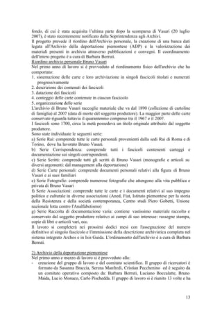 13
fondo, di cui è stata acquisita l’ultima parte dopo la scomparsa di Vasari (20 luglio
2007), è stato recentemente notificato dalla Soprintendenza agli Archivi.
Il progetto prevede il riordino dell'Archivio personale, la creazione di una banca dati
legata all'Archivio della deportazione piemontese (ADP) e la valorizzazione dei
materiali presenti in archivio attraverso pubblicazioni e convegni. Il coordinamento
dell'intero progetto è a cura di Barbara Berruti.
Riordino archivio personale Bruno Vasari
Nel primo anno di lavoro si è provveduto al riordinamento fisico dell'archivio che ha
comportato:
1. sistemazione delle carte e loro archiviazione in singoli fascicoli titolati e numerati
progressivamente
2. descrizione dei contenuti dei fascicoli
3. datazione dei fascicoli
4. conteggio delle carte contenute in ciascun fascicolo
5. organizzazione delle serie
L'archivio di Bruno Vasari raccoglie materiale che va dal 1890 (collezione di cartoline
di famiglia) al 2007 (data di morte del soggetto produttore). La maggior parte delle carte
conservate riguarda tuttavia il quarantennio compreso tra il 1967 e il 2007.
I fascicoli sono 1700, circa la metà possedeva un titolo originale attribuito dal soggetto
produttore.
Sono state individuate le seguenti serie:
a) Serie Rai: comprende tutte le carte personali provenienti dalla sedi Rai di Roma e di
Torino, dove ha lavorato Bruno Vasari.
b) Serie Corrispondenza: comprende tutti i fascicoli contenenti carteggi e
documentazione sui singoli corrispondenti.
c) Serie Scritti: comprende tutti gli scritti di Bruno Vasari (monografie e articoli su
diversi argomenti: dal management alla deportazione)
d) Serie Carte personali: comprende documenti personali relativi alla figura di Bruno
Vasari e ai suoi familiari
e) Serie Fotografie: comprende numerose fotografie che attengono alla vita pubblica e
privata di Bruno Vasari
f) Serie Associazioni: comprende tutte le carte e i documenti relativi al suo impegno
politico e culturale in diverse associazioni (Aned, Fiat, Istituto piemontese per la storia
della Resistenza e della società contemporanea, Centro studi Piero Gobetti, Unione
nazionale lotta contro l'Analfabetismo)
g) Serie Raccolta di documentazione varia: contiene vastissimo materiale raccolto e
conservato dal soggetto produttore relativo ai campi di suo interesse: rassegne stampa,
copie di libri e articoli vari, ecc.
Il lavoro si completerà nei prossimi dodici mesi con l'assegnazione del numero
definitivo al singolo fascicolo e l'immissione della descrizione archivistica completa nel
sistema integrato Archos e in Isis Guida. L'ordinamento dell'archivio è a cura di Barbara
Berruti.
2) Archivio della deportazione piemontese
Nel primo anno e mezzo di lavoro si è provveduto alla:
- creazione del gruppo di lavoro e del comitato scientifico. Il gruppo di ricercatori è
formato da Susanna Braccia, Serena Manfredi, Cristian Pecchenino ed è seguito da
un comitato operativo composto da: Barbara Berruti, Luciano Boccalatte, Bruno
Maida, Lucio Monaco, Carlo Pischedda. Il gruppo di lavoro si è riunito 13 volte e ha
 