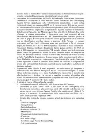 14
messo a punto le parole chiave della ricerca costruendo un lemmario condiviso per i
soggetti e segnalando per ciascuna intervista luoghi e nomi citati.
- conversione in formato digitale del fondo Archivio della deportazione piemontese
(interviste ai 189 deportati di sesso maschile) è stato affidato alla ditta ISS Imaging
System Service, specializzata nella valorizzazione documentale. È stato inoltre
richiesto di attivare un processo di OCR per il riconoscimento delle parole presenti
nel testo stesso dei documenti. Questi sono stati prima sottoposti alla microfilmatura
e successivamente ad un processo di riproduzione digitale, seguendo le indicazioni
della Regione Piemonte e del Ministero per i Beni e le Attività Culturali. Una volta
effettuata la ripresa micrografica, i fotogrammi sono stati convertiti ad una
risoluzione di 300 dpi in modalità ad 1 bit (rilevatasi migliore rispetto a quello a 8
bit a toni di grigio). E' stata quindi creata una cartella per ogni intervista e nominata
con un identificativo specifico (nome e cognome della Persona e numero
progressivo dell’intervista): all’interno sono stati posizionati i file di ciascuna
pagina, nei formati .TIFF, .RTF e .PDF fotografico e numerati in modo sequenziale.
- I ricercatori Braccia, Manfredi e Pecchenino hanno quindi corretto i file OCR di
tutte le 189 interviste, poi riconvertiti in .PDF testuale, e hanno inserito le opportune
parole chiave che guidano alla lettura del testo. Barbara Berruti ha compilato la
scheda del documento testuale e sonoro di tutte le 189 interviste verificando insieme
a Carlo Pischedda la descrizione e la associazione delle opportune parole chiave.
Carlo Pischedda ha monitorato costantemente l'inserimento delle parole chiave per
evitare ripetizioni e errori di battitura. Silvia Inaudi ha verificato la congruità del
lavoro fatto sulle deportate femminili, inserendo nuove parole chiave sulla base del
lemmario indicato.
- Preparazione audio digitale. I nastri magnetici, su audiocassette già recuperate e
restaurate dalla ditta Maison Musique di Rivoli, sono stati riconsegnati al nostro
Istituto in formato digitale .wav. Carlo Pischedda le ha riconvertite in formato utile
alla distribuzione e fruizione via Internet in modalità streaming, allegandole alla
scheda documento sonoro, opportunamente compilata nei campi descrizione, parole
chiave, etc. per 40 testimoni (157 tracce audio).
- È iniziata la ricerca bibliografica che prevede:
- censimento di materiali audio-visivi sulla deportazione dal Piemonte;
- censimento di fonti scritte locali e creazione di una bibliografia sulla
deportazione piemontese, che comprende scritti editi e inediti sulla base di Una
misura onesta a cura di Anna Bravo e Daniele Jalla pubblicato nel 1994 e di Le
parole e la memoria: la memorialistica della deportazione dall’Italia 1993-
2007, a cura di Guido Vaglio nel 2007.
- Spoglio delle riviste che possano contenere articoli dei testimoni e in particolare
di:
- Lettera ai compagni
- Triangolo rosso
- Patria indipendente
- Resistenza notiziario GL
- Mezzosecolo
- Quaderno di storia contemporanea
- L'Impegno
- Ieri, Novara, Oggi
- Resistenza Oggi, Nuova Resistenza Oggi
- Asti contemporanea
 
