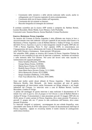 15
- Censimento delle iniziative e delle attività realizzate dalle scuole, anche in
collegamento con il Concorso regionale di storia contemporanea;
- Censimento delle tesi di laurea redatte sull’argomento;
- Censimento dei siti esistenti su Internet;
- Raccolta fotografica di immagini dei testimoni
Il comitato scientifico per la ricerca ADP uomini è composto da: Barbara Berruti,
Luciano Boccalatte, Bruno Maida, Lucio Monaco, Carlo Pischedda.
I ricercatori sono: Susanna Braccia, Serena Manfredi, Cristian Pecchenino
Guerra e Resistenza: Perosa Argentina
Su incarico del Comune di Perosa Argentina è stata effettuata una ricerca in loco e
successivamente sono stati elaborati i testi per i pannelli di una mostra sulla Guerra e la
Resistenza a Perosa Argentina a cura di Barbara Berruti e Andrea D’Arrigo. La mostra
dal titolo Perosa Argentina in guerra è stata inaugurata venerdì 24 aprile 2009 alle ore
17,00 a Perosa Argentina, Parco 'E. Gay' capanno ANPI, in concomitanza con
l’inaugurazione del nuovo allestimento del Centro di Documentazione sulla Resistenza
nelle Valli Chisone e Germanasca. Erano presenti 100 persone.
Nel settembre 2008, sempre su incarico del Comune di Perosa Argentina l'Istituto ha
assunto la cura scientifica di una serie di interviste a testimoni, incentrate sul territorio
e sulla memoria della Val Chisone. Nel corso del lavoro sono state raccolte le
testimonianze dei seguenti partigiani:
- Ettore Serafino (Pinerolo, 10/09/08)
- Giorgio Diena (Torino, 26/09/08)
- Marisa Sacco (Torino, 01/10/2008).
- Rodolfo Sacco (Torino, 21/10/2008)
- Anna Maria Sacco Novaro (Torino, 21/11/2008)
- Silvio Berneccole (Torino, 02/12/2008)
- Sergio Giordano (Dubbione, 21/01/2009)
- Fiore Toye (Roreto fraz. di Roure, 30/01/2009)
Sono stati inoltre sentiti alcuni abitanti di Perosa Argentina : Maria Bombelli,
Mariuccia Bombo, Italo Bernardi, che hanno raccontato gli anni di guerra,
accompagnando gli intervistatori anche fisicamente nei Rifugi antiaerei e nei luoghi
industriali del Comune. Le interviste sono a cura di Barbara Berruti, Luciano
Boccalatte e Andrea D’Arrigo.
A partire dal montaggio di queste interviste è stato realizzato il documentario di 75
minuti Una valle in guerra: foto di gruppo in Val Chisone a cura di Barbara Berruti e
Andrea D’Arrigo. Il documentario è stato presentato giovedì 14 maggio 2009 alle ore
20,30, presso il centro anziani di Perosa Argentina, dove erano presenti 70 persone e
giovedì 11 giugno alle ore 17 presso la sala conferenza dell’Istoreto, dove erano
presenti 50 persone.
Le interviste integrali ai testimoni, accompagnate da una scheda biografica, sono
consultabili sotto forma di DVD video presso il Centro di documentazione dell'Anpi di
Perosa Argentina, oppure in streaming tramite il nostro sistema di catalogazione
archivistica (Archos).
 