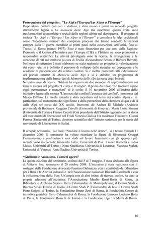 16
Prosecuzione del progetto : "Le Alpi e l'Europa/Les Alpes et l’Europe"
Dopo alcuni contatti con enti e studiosi, è stato messo a punto un secondo progetto
strettamente legato a La memoria delle Alpi ma incentrato questa volta sulle
trasformazioni economiche e sociali delle regioni alpine nel dopoguerra. Il progetto si
intitola ”Le Alpi e l’'Europa / Les Alpes et l’Europe” e considera le Alpi occidentali
come “laboratorio storico” dei complessi processi che hanno condotto le nazioni
europee dalla II guerra mondiale ai primi passi nella costruzione dell’unità, fino ai
Trattati di Roma (marzo 1957). Esso è stato finanziato per due anni dalla Regione
Piemonte e il Centro d’Iniziativa per l’Europa (CIE) e l’Istituto ne sono promotori e
responsabili scientifici. Le attività privilegiate sono la ricerca, la divulgazione e la
creazione di reti sul territorio (a cura di Ersilia Alessandrone Perona e Barbara Berruti).
Nel mese di settembre è stato elaborato su scala regionale un progetto di valorizzazione
dei centri rete, si è definito il percorso di sviluppo delle ricerche sul dopoguerra e le
scadenze di presentazione dei relativi risultati. Si è inoltre proceduto alla ridefinizione
del portale internet di Memoria delle Alpi e si è stabilito un programma di
implementazione della banca-dati di Memoria delle Alpi da parte degli Istituti.
Nei primi mesi di ricerca l'Istituto ha organizzato due momenti di approfondimento sui
temi di ricerca del progetto "Le alpi e l'Europa". Il primo dal titolo "Le frontiere alpine
oggi: permanenze e mutazioni" si è svolto il 10 novembre 2009 all'interno delle
iniziative legate alla mostra "L'assenza dei confini/L'essenza dei confini", promossa dal
Museo Diffuso. La tavola rotonda è stata incentrata sul tema dei confini alpini e, in
particolare, sul mutamento del significato e della percezione della frontiera di qua e di là
dalla Alpi nel corso del XX secolo. Interventi di: Andrea Di Michele (Archivio
provinciale di Bolzano), Ruggero Crivelli (Università di Ginevra), Maria Luisa Sturani
(Università di Torino), Franco Cecotti (Già presidente dell'Istituto regionale per la storia
del movimento di liberazione nel Friuli Venezia Giulia). Ha moderato l'incontro: Gianni
Perona (Università di Torino, direttore scientifico dell' Istituto nazionale per la storia del
movimento di Liberazione in Italia).
Il secondo seminario, dal titolo "Studiare il lavoro delle donne", si è tenuto venerdì 11
dicembre 2009. Il seminario ha voluto ricordare la figura di Simonetta Ortaggi
Cammarosano e confrontare i suoi studi sul lavoro femminile con gli approcci più
recenti. Sono intervenuti: Giancarlo Falco, Università di Pisa; Franco Ramella e Fabio
Musso, Università di Torino; Nora Natchkova, Università di Losanna; Vanessa Maher,
Università di Verona; Anna Badino, Università di Torino.
“Giellismo e Azionismo. Cantieri aperti”
La quinta edizione del seminario, svoltasi dal 5 al 7 maggio, è stata dedicata alla figura
di Vittorio Foa, scomparso il 20 ottobre 2008. L’iniziativa è stata realizzata con il
sostegno della Fondazione Avvocato Faustino Dalmazzo, con il contributo del Ministero
per i Beni e le Attività culturali e dell’Associazione nazionale Riccardo Lombardi e con
la collaborazione della Fiap. Un’ampia rete di altri istituti di ricerca, inoltre, ha dato la
propria adesione all’iniziativa: l’Associazione Manlio Rossi-Doria di Roma, la
Biblioteca e Archivio Storico Piero Calamandrei di Montepulciano, il Centro Studi e
Ricerca Silvio Trentin di Jesolo, il Centro Studi P. Calamandrei di Jesi, il Centro Studi
Piero Gobetti di Torino, la Fondazione Bruno Zevi di Roma, la Fondazione Centro di
iniziativa giuridica Piero Calamandrei di Roma, la Fondazione Europea Luciano Bolis
di Pavia, la Fondazione Rosselli di Torino e la Fondazione Ugo La Malfa di Roma.
 