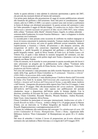 17
Anche in questa edizione è stata adottata la soluzione sperimentata a partire dal 2007,
che prevede due momenti distinti all’interno del seminario.
Una prima parte dedicata alla presentazione di saggi di recente pubblicazione attinenti
alle tematiche del giellismo e dell’azionismo. Sono stati presi in considerazione cinque
volumi, editi tra il 2008 e il 2009, i cui autori e curatori sono stati invitati a confrontarsi
in forma di dialogo con altrettanti presentatori. In questa sezione del seminario è stato
tra l’altro presentato il saggio di Davide Grippa, Un antifascista tra Italia e Stati Uniti.
Democrazia e identità nazionale nel pensiero di Max Ascoli (1898-1947), terzo volume
della collana “Testimoni della libertà” (Istoreto-Franco Angeli), la collana editoriale –
sostenuta dalla Fondazione Avvocato Faustino Dalmazzo – nata e sviluppatasi in diretta
connessione con il seminario.
La seconda parte è stata pensata come occasione di confronto tra studiosi impegnati in
lavori di ricerca concernenti le medesime tematiche. Ventuno studiosi hanno illustrato il
proprio percorso di ricerca, nel corso di quattro differenti sezioni tematiche, dedicate
rispettivamente a Giustizia e Libertà, all’azionismo e alla diaspora azionista, alla
ricognizione di archivi che conservano importante documentazione per queste
tematiche, a profili biografici di protagonisti del giellismo e dell’azionismo. Tra i
profili biografici trattati: quelli di Silvio Trentin, di Carlo Levi, di Emilio Lussu e di
Vittorio Foa, al quale è stata dedicata la sessione inaugurale del seminario, con due
interventi incentrati sui suoi scritti politici degli anni Trenta e Quaranta e sul suo lungo
rapporto con Bruno Trentin.
Come di consueto, tra le ricerche in corso presentate in questa seconda parte dei lavori è
stato selezionato un progetto per la pubblicazione nella collana “Testimoni della
libertà”. Il lavoro prescelto è quello di Elena Savino, Garosci, Ragghianti, Valiani e la
fondazione del Partito radicale.
Nel corso del seminario è stata presentata una delle ricerche finanziate con una borsa di
studio della Fiap, quella di Chiara Colombini su Il settimanale “Giustizia e Libertà”
(1934-1940) e la percezione della realtà italiana.
In concomitanza col seminario, è stata allestita presso l’Archivio Storico dell’Università
di Torino (Via Verdi 8) la mostra Dall’Università alla cospirazione alla Resistenza.
Giellisti e Azionisti nell’Archivio dell’Università di Torino, a cura dello stesso Archivio
e dell’Istoreto. Inaugurata alla presenza della signora Sesa Tatò Foa il 6 maggio, è stata
aperta sino al 29 maggio. Oltre alla documentazione del cursus studiorim selezionata
dall’archivio dell’Università, sono state esposte rare pubblicazioni del periodo
clandestino, messe a disposizione dall’Istituto anche in formato digitale. Con la
direzione scientifica di Giovanni De Luna e la collaborazione di Ersilia Alessandrone
Perona, Chiara Colombini, Riccardo Marchis, Micaela Rendano, Andrea Ricciardi,
Dada Vicari, Anteo Imperato, Silvia Perona.
Chiara Colombini ha partecipato al convegno internazionale Antifascismo ed esilio. I
fratelli Rosselli tra Italia e Francia, svoltosi a Parigi il 9 e 10 giugno presso la Maison
d’Italie, con un intervento su “L’album fotografico dei funerali di Carlo e Nello
Rosselli. Rappresentazione e autorappresentazione di GL”.
L’Istituto ha collaborato alla realizzazione del convegno Un caleidoscopio di carte. Gli
archivi Calamandrei di Firenze, Montepulciamo, Trento e Roma, organizzato dalla
Biblioteca Archivio “Piero Calamandrei” di Montepulciano nei giorni 20 e 21 ottobre
2009.
Dal mese di settembre è iniziato il lavoro di preparazione per la sesta edizione del
seminario che sarà dedicato a Mario Giovana e si svolgerà dal 6 all’8 maggio 2010.
 