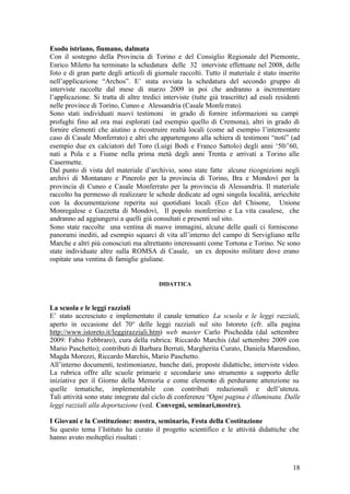18
Esodo istriano, fiumano, dalmata
Con il sostegno della Provincia di Torino e del Consiglio Regionale del Piemonte,
Enrico Miletto ha terminato la schedatura delle 32 interviste effettuate nel 2008, delle
foto e di gran parte degli articoli di giornale raccolti. Tutto il materiale è stato inserito
nell’applicazione “Archos”. E’ stata avviata la schedatura del secondo gruppo di
interviste raccolte dal mese di marzo 2009 in poi che andranno a incrementare
l’applicazione. Si tratta di altre tredici interviste (tutte già trascritte) ad esuli residenti
nelle province di Torino, Cuneo e Alessandria (Casale Monferrato).
Sono stati individuati nuovi testimoni in grado di fornire informazioni su campi
profughi fino ad ora mai esplorati (ad esempio quello di Cremona), altri in grado di
fornire elementi che aiutino a ricostruire realtà locali (come ad esempio l’interessante
caso di Casale Monferrato) e altri che appartengono alla schiera di testimoni “noti” (ad
esempio due ex calciatori del Toro (Luigi Bodi e Franco Sattolo) degli anni ‘50/’60,
nati a Pola e a Fiume nella prima metà degli anni Trenta e arrivati a Torino alle
Casermette.
Dal punto di vista del materiale d’archivio, sono state fatte alcune ricognizioni negli
archivi di Montanaro e Pinerolo per la provincia di Torino, Bra e Mondovì per la
provincia di Cuneo e Casale Monferrato per la provincia di Alessandria. Il materiale
raccolto ha permesso di realizzare le schede dedicate ad ogni singola località, arricchite
con la documentazione reperita sui quotidiani locali (Eco del Chisone, Unione
Monregalese e Gazzetta di Mondovì, Il popolo monferrino e La vita casalese, che
andranno ad aggiungersi a quelli già consultati e presenti sul sito.
Sono state raccolte una ventina di nuove immagini, alcune delle quali ci forniscono
panorami inediti, ad esempio squarci di vita all’interno del campo di Servigliano nelle
Marche e altri più conosciuti ma altrettanto interessanti come Tortona e Torino. Ne sono
state individuate altre sulla ROMSA di Casale, un ex deposito militare dove erano
ospitate una ventina di famiglie giuliane.
DIDATTICA
La scuola e le leggi razziali
E’ stato accresciuto e implementato il canale tematico La scuola e le leggi razziali,
aperto in occasione del 70° delle leggi razziali sul sito Istoreto (cfr. alla pagina
http://www.istoreto.it/leggirazziali.htm) web master Carlo Pischedda (dal settembre
2009: Fabio Febbraro), cura della rubrica: Riccardo Marchis (dal settembre 2009 con
Mario Paschetto); contributi di Barbara Berruti, Margherita Curato, Daniela Marendino,
Magda Morezzi, Riccardo Marchis, Mario Paschetto.
All’interno documenti, testimonianze, banche dati, proposte didattiche, interviste video.
La rubrica offre alle scuole primarie e secondarie uno strumento a supporto delle
iniziative per il Giorno della Memoria e come elemento di perdurante attenzione su
quelle tematiche, implementabile con contributi redazionali e dell’utenza.
Tali attività sono state integrate dal ciclo di conferenze “Ogni pagina è illuminata. Dalle
leggi razziali alla deportazione (ved. Convegni, seminari,mostre).
I Giovani e la Costituzione: mostra, seminario, Festa della Costituzione
Su questo tema l’Istituto ha curato il progetto scientifico e le attività didattiche che
hanno avuto molteplici risultati :
 