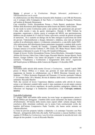 19
Mostra: I giovani e la Costituzione. Disegni, laboratori, performance e
videoinstallazioni con le scuole
In collaborazione con Miur Direzione Generale dello Studente e con USR del Piemonte,
con il sostegno della Compagnia di San Paolo e il contributo di Regione Piemonte,
nell’ambito di Biennale Democrazia.
Cura scientifica: Ersilia Alessandrone Perona e Paolo Ranieri; produzione: Museo
Diffuso della Resistenza della Deportazione della Guerra dei Diritti e della Libertà.
In che modo la nostra Costituzione parla e può parlare alle generazioni più giovani?
L'idea della mostra è nata da questo interrogativo. Durante il 2008 l’Istituto ha
progettato, organizzato e diretto, grazie al sostegno del MIUR, una sperimentazione
didattica con gli studenti di 15 classi di Torino e provincia, assistiti da giuristi ed esperti
di narrazione. Ne è scaturito un dialogo che ha fatto emergere la percezione dei diritti
dei giovani. Videoinstallazioni e disegni, laboratori e didattica, sono stati gli elementi
cardine di un allestimento atipico e vividamente comunicativo, a cura dello studio N03!.
Alla realizzazione dell’allestimento hanno partecipato insegnanti e studenti delle scuole:
S. E. Padre Turoldo – Gianelli, SE Turoldo – Leopardi; SMS Norberto Bobbio, Liceo
Europeo annesso al Convitto Umberto I°, IPS Giulio, ITC Blaise Pascal. Hanno inoltre
partecipato ai laboratori le scuole: IC Cena; IIS Amaldi di Orbassano.
Gruppo di lavoro: Ersilia Alessandrone Perona, Enrica Bricchetto, Alessandro Cattunar,
Alfonso Di Giovine, Fabio Fiore, Fabio Longo, Riccardo Marchis, Jacopo Masini, Paolo
Ranieri, Giorgio Sobrino. Una sintesi del progetto è stata presentata nell’ambito del
seminario “Cittadinanza e Costituzione e insegnamento della storia”, organizzato
dall’Insmli presso la Biblioteca della Camera dei Deputati il 4 dicembre 2009.
Seminario
Nell'ambito delle attività della mostra Giovani e Costituzione, venerdì 3 aprile 2009
presso il Museo Diffuso si è tenuta una giornata di studi dall’omonimo titolo,
organizzata da Istoreto in collaborazione con il MIUR Direzione Generale per lo
Studente, l’ Ufficio Scolastico Regionale del Piemonte, il Convitto nazionale Umberto
I°, il Comitato Italia 150 e Mundus, Rivista di didattica della storia. Coordinamento del
seminario: Riccardo Marchis
Nelle due sessioni di lavoro l’esperienza didattica condotta nelle attività di ricerca
azione e nei laboratori condotti dalle scuole è stata esaminata in un più ampio contesto
problematico e sotto diverse angolature, da quella giuridica, pedagogica, didattica alla
riflessione sui linguaggi e la mediazione comunicativa. (ved. Convegni, seminari,
mostre)
Festa della Costituzione
Il 3 giugno 2009, nell’ambito della mostra, ha avuto luogo un appuntamento presso il
Museo Diffuso per festeggiare i bambini delle scuole elementari che hanno contribuito
all’allestimento. All’interno della mostra erano esposti infatti settanta disegni, frutto
conclusivo dello stimolante confronto con la nostra Carta costituzionale svolto dai
bambini dell’Istituto Comprensivo Padre Turoldo, che hanno anche animato sei
videoinstallazioni.
La festa ha previsto proposte ludiche e didattiche e al contempo l’incontro con Pino
Masciari, protagonista della lotta alla mafia. Nell’occasione a ciascun bambino è stato
regalato il CD-Rom La Costituzione è una bicicletta contenente la raccolta dei testi e dei
disegni da loro prodotti. A cura di Riccardo Marchis
 