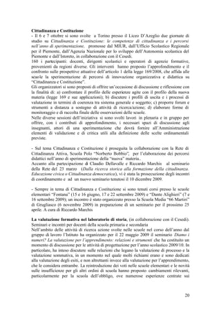 20
Cittadinanza e Costituzione
- Il 6 e 7 ottobre si sono svolte a Torino presso il Liceo D’Azeglio due giornate di
studio su Cittadinanza e Costituzione: le competenze di cittadinanza e i percorsi
nell’anno di sperimentazione, promosse dal MIUR, dall’Ufficio Scolastico Regionale
per il Piemonte, dall’Agenzia Nazionale per lo sviluppo dell’Autonomia scolastica del
Piemonte e dall’Istoreto, in collaborazione con il Cesedi.
160 i partecipanti: docenti, dirigenti scolastici e operatori di agenzie formative,
provenienti da regioni diverse. Gli interventi hanno proposto l’approfondimento e il
confronto sulle prospettive attuative dell’articolo 1 della legge 169/2008, che affida alle
scuole la sperimentazione di percorsi di innovazione organizzativa e didattica su
“Cittadinanza e Costituzione”.
Gli organizzatori si sono proposti di offrire un’occasione di discussione e riflessione con
la finalità di: a) confrontare il profilo delle esperienze agite con il profilo della nuova
materia (legge 169 e sue applicazioni); b) discutere i profili di uscita e i processi di
valutazione in termini di coerenza tra sistema generale e soggetto; c) proporre forum e
strumenti a distanza a sostegno di attività di ricerca/azione; d) elaborare forme di
monitoraggio e di raccolta finale delle osservazioni delle scuole.
Nelle diverse sessioni dell’iniziativa si sono svolti lavori in plenaria e in gruppo per
offrire, con i contributi di approfondimento, i necessari spazi di discussione agli
insegnanti, attori di una sperimentazione che dovrà fornire all’Amministrazione
elementi di validazione e di critica utili alla definizione delle scelte ordinamentali
previste.
- Sul tema Cittadinanza e Costituzione è proseguita la collaborazione con la Rete di
Cittadinanza Attiva, Scuola Polo “Norberto Bobbio”, per l’elaborazione dei percorsi
didattici nell’anno di sperimentazione della “nuova” materia..
Accanto alla partecipazione di Claudio Dellavalle e Riccardo Marchis al seminario
della Rete del 23 marzo (Dalla ricerca storica alla formazione della cittadinanza.
Educazione civica o Cittadinanza democratica), vi è stata la prosecuzione degli incontri
di coordinamento e ad un nuovo seminario tenutosi il 10 dicembre 2009.
- Sempre in tema di Cittadinanza e Costituzione si sono tenuti corsi presso le scuole
elementari “Fontana” (15 e 16 giugno, 17 e 22 settembre 2009) e “Dante Alighieri” (7 e
16 settembre 2009); un incontro è stato organizzato presso la Scuola Media “66 Martiri”
di Grugliasco (6 novembre 2009) in preparazione di un seminario per il prossimo 25
aprile. A cura di Riccardo Marchis
La valutazione formativa nel laboratorio di storia, (in collaborazione con il Cesedi).
Seminari e incontri per docenti della scuola primaria e secondaria
Nell’ambito delle attività di ricerca azione svolte nelle scuole nel corso dell’anno dal
gruppo di lavoro l’Istituto ha organizzato per il 22 maggio 2009 il seminario Diamo i
numeri? La valutazione per l’apprendimento: relazioni e strumenti che ha costituito un
momento di discussione per le attività di progettazione per l’anno scolastico 2009/10. In
particolare, ha inteso discutere sulle relazioni che legano la valutazione di processo e la
valutazione sommativa, in un momento nel quale molti richiami erano e sono dedicati
alla valutazione degli esiti, e non altrettanti invece alla valutazione per l’apprendimento,
che le considera entrambe. La reintroduzione dei voti nelle scuole elementari e le novità
sulle insufficienze per gli altri ordini di scuola hanno proposto cambiamenti rilevanti,
particolarmente per la scuola dell’obbligo, ove numerose esperienze centrate sui
 