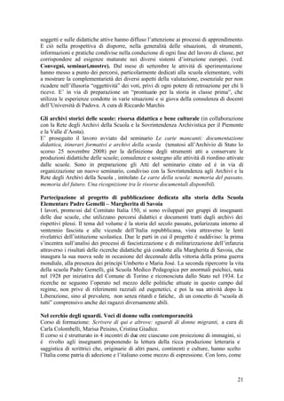 21
soggetti e sulle didattiche attive hanno diffuso l’attenzione ai processi di apprendimento.
E ciò nella prospettiva di disporre, nella generalità delle situazioni, di strumenti,
informazioni e pratiche condivise nella conduzione di ogni fase del lavoro di classe, per
corrispondere ad esigenze maturate nei diversi sistemi d’istruzione europei. (ved.
Convegni, seminari,mostre). Dal mese di settembre le attività di sperimentazione
hanno messo a punto dei percorsi, particolarmente dedicati alla scuola elementare, volti
a mostrare la complementarietà dei diversi aspetti della valutazione, essenziale per non
ricadere nell’illusoria “oggettività” dei voti, privi di ogni potere di retroazione per chi li
riceve. E’ in via di preparazione un “prontuario per la storia in classe prima”, che
utilizza le esperienze condotte in varie situazioni e si giova della consulenza di docenti
dell’Università di Padova. A cura di Riccardo Marchis
Gli archivi storici delle scuole: risorsa didattica e bene culturale (in collaborazione
con la Rete degli Archivi della Scuola e la Sovrintendenza Archivistica per il Piemonte
e la Valle d’Aosta).
E’ proseguito il lavoro avviato dal seminario Le carte mancanti: documentazione
didattica, itinerari formativi e archivi della scuola (tenutosi all’Archivio di Stato lo
scorso 25 novembre 2008) per la definizione degli strumenti atti a conservare le
produzioni didattiche delle scuole; consulenze e sostegno alle attività di riordino attivate
dalle scuole. Sono in preparazione gli Atti del seminario citato ed è in via di
organizzazione un nuovo seminario, condiviso con la Sovrintendenza agli Archivi e la
Rete degli Archivi della Scuola , intitolato Le carte della scuola: memoria del passato,
memoria del futuro. Una ricognizione tra le risorse documentali disponibili.
Partecipazione al progetto di pubblicazione dedicata alla storia della Scuola
Elementare Padre Gemelli – Margherita di Savoia
I lavori, promossi dal Comitato Italia 150, si sono sviluppati per gruppi di insegnanti
delle due scuole, che utilizzano percorsi didattici e documenti tratti dagli archivi dei
rispettivi plessi. Il tema del volume è la storia del secolo passato, polarizzata intorno al
ventennio fascista e alle vicende dell’Italia repubblicana, vista attraverso le lenti
rivelatrici dell’istituzione scolastica. Due le parti in cui il progetto è suddiviso: la prima
s’incentra sull’analisi dei processi di fascistizzazione e di militarizzazione dell’infanzia
attraverso i risultati delle ricerche didattiche già condotte alla Margherita di Savoia, che
inaugura la sua nuova sede in occasione del decennale della vittoria della prima guerra
mondiale, alla presenza dei principi Umberto e Maria José. La seconda ripercorre la vita
della scuola Padre Gemelli, già Scuola Medico Pedagogica per anormali psichici, nata
nel 1928 per iniziativa del Comune di Torino e riconosciuta dallo Stato nel 1934. Le
ricerche ne seguono l’operato nel mezzo delle politiche attuate in questo campo dal
regime, non prive di riferimenti razziali ed eugenetici, e poi la sua attività dopo la
Liberazione, sino al prevalere, non senza ritardi e fatiche, di un concetto di “scuola di
tutti” comprensivo anche dei ragazzi diversamente abili.
Nel cerchio degli sguardi. Voci di donne sulla contemporaneità
Corso di formazione: Scrivere di qui e altrove: sguardi di donne migranti, a cura di
Carla Colombelli, Marisa Peisino, Cristina Giudice.
Il corso si è strutturato in 4 incontri di due ore ciascuno con proiezione di immagini, si
è rivolto agli insegnanti proponendo la lettura della ricca produzione letteraria e
saggistica di scrittrici che, originarie di altri paesi, continenti e culture, hanno scelto
l’Italia come patria di adozione e l’italiano come mezzo di espressione. Con loro, come
 