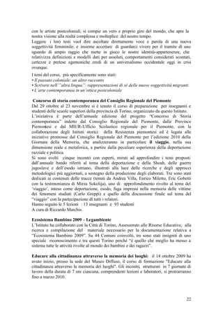22
con le artiste postcoloniali, si compie un vero e proprio giro del mondo, che apre la
nostra visione alla realtà complessa e molteplice del nostro tempo.
Leggere i loro testi vuol dire ascoltare direttamente voce e parola di una nuova
soggettività femminile; e insieme accettare di guardarci vivere per il tramite di uno
sguardo di ampio raggio che mette in gioco le nostre identità-appartenenze, che
relativizza definizioni e modelli dati per assoluti, comportamenti considerati scontati,
certezze e pretese egemoniche eredi di un universalismo occidentale oggi in crisi
ovunque.
I temi del corso, più specificamente sono stati:
• Il passato coloniale: un altro racconto
• Scrivere nell’”altra lingua”: rappresentazioni di sé delle nuove soggettività migranti
• L’arte contemporanea in un’ottica postcoloniale
Concorso di storia contemporanea del Consiglio Regionale del Piemonte
Dal 29 ottobre al 23 novembre si è tenuto il corso di preparazione per insegnanti e
studenti delle scuole superiori della provincia di Torino, organizzato da questo Istituto.
L’iniziativa è parte dell’annuale edizione del progetto “Concorso di Storia
contemporanea” indetto dal Consiglio Regionale del Piemonte, dalle Province
Piemontesi e dal MIUR-Ufficio Scolastico regionale per il Piemonte, con la
collaborazione degli Istituti storici della Resistenza piemontesi ed è legata alle
iniziative promosse dal Consiglio Regionale del Piemonte per l’edizione 2010 della
Giornata della Memoria, che analizzeranno in particolare il viaggio, nella sua
dimensione reale e metaforica, a partire dalla peculiare esperienza della deportazione
razziale e politica.
Si sono svolti cinque incontri con esperti, mirati ad approfondire i temi proposti
dall’annuale bando riferiti al tema della deportazione e della Shoah, delle guerre
jugoslave e dell’esodo istriano, illustrati alla luce delle ricerche e degli approcci
metodologici più aggiornati, a sostegno della produzione degli elaborati. Tre sono stati
dedicati ai contenuti delle tracce (tenuti da Andrea Villa, Enrico Miletto, Eric Gobetti
con la testimonianza di Mirza Sokolija), uno di approfondimento rivolto al tema del
‘viaggio’, inteso come deportazione, esodo, fuga impressi nella memoria delle vittime
dei fenomeni studiati (Carlo Greppi) e quello della discussione finale sul tema del
“viaggio” con la partecipazione di tutti i relatori.
Hanno seguito le 5 lezioni : 13 insegnanti e 93 studenti
A cura di Riccardo Marchis.
Ecosistema Bambino 2009 – Legambiente
L’Istituto ha collaborato con la Città di Torino, Assessorato alle Risorse Educative, alla
ricerca e compilazione del materiale necessario per la documentazione relativa a
“Ecosistema Bambino 2009”. Su 44 Comuni coinvolti, tre sono stati insigniti di uno
speciale riconoscimento e tra questi Torino perché “è quello che meglio ha messo a
sistema tutte le attività rivolte al mondo dei bambini e dei ragazzi”.
Educare alla cittadinanza attraverso la memoria dei luoghi: il 14 ottobre 2009 ha
avuto inizio, presso la sede del Museo Diffuso, il corso di formazione "Educare alla
cittadinanza attraverso la memoria dei luoghi". Gli incontri, strutturati in 7 giornate di
lavoro della durata di 7 ore ciascuna, comprendenti lezioni e laboratori, si protrarranno
fino a marzo 2010.
 