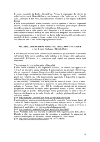 23
Il corso, progettato da Ersilia Alessandrone Perona, è organizzato da Istoreto in
collaborazione con il Museo Diffuso e con il sostegno della Fondazione per la Scuola
della Compagnia di San Paolo. Il coordinamento scientifico è stato seguito da Barbara
Berruti.
Rivolto a insegnanti della scuola elementare, media e superiore, a educatori e operatori
museali, il corso si propone di offrire strumenti e conoscenze specifiche per affrontare
in modo consapevole e costruttivo le visite ai luoghi della memoria.
Attraverso incontri e visite guidate, ai 45 insegnanti e ai 15 operatori museali iscritti
viene offerto un modulo fruibile per varie declinazioni temporali, ma focalizzato sulla
storia contemporanea e, in particolare, sui luoghi della memoria della seconda guerra
mondiale, della deportazione politica e razziale, della Resistenza.
Nel corso del 2009 si sono svolte cinque giornate di lavoro.
AREA DELLA COMUNICAZIONE INFORMATICA E DELLE NUOVE TECNOLOGIE
a cura di Carlo Pischedda e Flavio Febbraro
L’attività svolta nell’area della comunicazione informatica, per la funzione di referenza
sull’utilizzo delle nuove tecnologie nella didattica e di sviluppo delle applicazioni
multimediali dell’Istituto, si è concentrata sugli aspetti che possono essere così
sintetizzati:
Valorizzazione dei beni archivistici e bibliografici
È stato ideato, sviluppato e reso disponibile all'utenza, in sintonia con l'approccio al
web 2.0, un innovativo canale telematico di comunicazione tra gli utenti e l'archivista,
che ora consente ai visitatori l'integrazione delle descrizioni archivistiche documentali,
e di fatto allarga virtualmente la sala di consultazione. Ad oggi sono molti i contributi
giunti dai visitatori; una lista dinamicamente aggiornata è disponibile al seguente
indirizzo: http://metarchivi.istoreto.it/report/ucc.asp .
Si sono conclusi l’ordinamento e la descrizione del fondo di ricerca "Enrico Miletto"
costituito da materiale iconografico e d'archivio sul tema dell'esodo istriano-fiumano-
dalmata in Piemonte. Sono oltre 200 le riproduzioni digitalizzate di immagini
fotografiche provenienti da diversi archivi piemontesi pubblici e privati. Inoltre sono
presenti ritagli di giornali delle principali testate giornalistiche sul tema e circa 30
interviste dattiloscritte ed in audio digitale ad ex profughi giuliano-dalmati sul tema
dell'esodo istriano.
[vedi http://metarchivi.istoreto.it/dett_fondi.asp?id=352&tipo=fondi].
È stato realizzato un programma informatico che ha consentito l'importazione da Isis ad
Archos del fondo fotografico Associazione nazionale famiglie martiri e caduti per la
liberazione (2010 schede di documenti fotografici); è stata inoltre eseguita la revisione e
l'aggiunta di parole chiave per ogni singola scheda documentale.
[vedi http://metarchivi.istoreto.it/dett_fondi.asp?id=17&tipo=fondi].
Carlo Pischedda, nella sua funzione di referente della organizzazione dell'Archivio
Digitale e alla sua manutenzione, ha sovrinteso e coordinato le operazioni di
conservazione digitale dei documenti cartacei, iconografici, video e sonori.
[vedi http://www.istoreto.it/archivio.htm] (vedi voce Archivio)
 