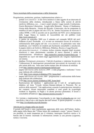 24
Nuove tecnologie della comunicazione e della formazione
Progettazione, produzione, gestione, implementazione relative a :
- portale www.istoreto.it : il sito www.istoreto.it è stato oggetto di un intervento di
rivisitazione della struttura, introducendo a fianco delle sezioni di attività
(archivio, biblioteca, ecc.…) nuovi canali tematici: Leggi razziali, Costituzione,
Guerra Resistenza Liberazione, Luoghi della Memoria, Donne e Cittadinanza,
Giorno della Memoria, Giorno del Ricordo. L'intervento, che ha comportato la
modifica di tutte le pagine del sito (757), ha fornito l'occasione di riscrivere il
codice HTML e CSS in accordo con le specifiche del W3C ed in ottemperanza
della Legge Stanca in materia di Accessibilità dei siti pubblici [vedi
http://www.istoreto.it/].
- A partire da settembre 2009 con il subentro nel comando MIUR del prof.
Febbraro al prof. Pischedda si è avviato un sistematico lavoro di revisione e
uniformazione delle pagine del sito www.istoreto.it. In particolare sono state
modificate, con l’obiettivo di renderle più facilmente consultabili e amichevoli,
la pagine relative ad Archivio, Biblioteca, Didattica, Ricerca e Leggi Razziali.
- sito metarchivi.istoreto.it : il sistema Archos (sistema integrato degli inventari
d'archivio) è stato ulteriormente corredato di nuove funzioni e utilità di
amministrazione: all'indirizzo http://metarchivi.istoreto.it/report/diario.asp è
disponibile un report del diario degli aggiornamenti che vengono implementati
sul sistema.
- database Partigianato piemontese: l’attività di gestione e redazione ha previsto
l’elaborazione di interrogazioni personalizzate provenienti da ricercatori o da
altri istituti della rete. Sono state inoltre trattate oltre 40 richieste di rettifiche
[vedi http://intranet.istoreto.it/partigianato/default.asp].
- pagine web Giorno della memoria 2009 : è stata progettata e realizzata l’ home
page dedicata alle celebrazioni
[vedi http://www.istoreto.it/didattica/2701_home.htm]
- pagine web Giorno del ricordo 2009 : progettazione e realizzazione della home
page dedicata alle celebrazioni
[vedi http://www.istoreto.it/didattica/1002_home.htm].
- Realizzazione del database + applicazione per il web di un’applicazione
didattica sul tema "L'esodo istriano-fiumano-dalmata in Piemonte. Per un
archivio della memoria". Tale applicazione consente la partecipazione interattiva
dei visitatori. Alcuni interessanti contributi ci sono giunti da ex-profughi
residenti in Argentina, in Puglia e in alcune province piemontesi. Il lavoro è
consultabile all'indirizzo: http://intranet.istoreto.it/esodo/ ù
Si è iniziato a implementare l’enciclopedia in rete http://it.wikipedia.org con voci
specifiche e link al sito e alle banche dati dell’Istituto. A questo proposito si veda la
voce http://it.wikipedia.org/wiki/Istoreto .
Attività per lo sviluppo della rete Insmli
Il portale dell’Insmli è stato regolarmente aggiornato delle news dell’Istituto. Inoltre,
dalle pagine della Banca dati "Ultime lettere dei condannati a morte " presso l’Insmli, è
ora possibile, in modo trasparente per il visitatore, interrogare l'archivio storico e le
banche dati di Istoreto inserendo le informazioni estratte su una persona (cognome,
nome) e viceversa.
 