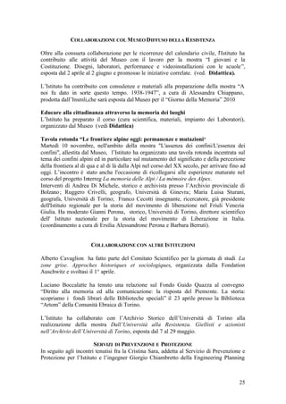 25
COLLABORAZIONE COL MUSEO DIFFUSO DELLA RESISTENZA
Oltre alla consueta collaborazione per le ricorrenze del calendario civile, l’Istituto ha
contribuito alle attività del Museo con il lavoro per la mostra “I giovani e la
Costituzione. Disegni, laboratori, performance e videoinstallazioni con le scuole”,
esposta dal 2 aprile al 2 giugno e promosso le iniziative correlate. (ved. Didattica).
L’Istituto ha contribuito con consulenze e materiali alla preparazione della mostra “A
noi fu dato in sorte questo tempo. 1938-1947”, a cura di Alessandra Chiappano,
prodotta dall’Insmli,che sarà esposta dal Museo per il “Giorno della Memoria” 2010
Educare alla cittadinanza attraverso la memoria dei luoghi
L’Istituto ha preparato il corso (cura scientifica, materiali, impianto dei Laboratori),
organizzato dal Museo (vedi Didattica)
Tavola rotonda “Le frontiere alpine oggi: permanenze e mutazioni”
Martedì 10 novembre, nell'ambito della mostra "L'assenza dei confini/L'essenza dei
confini", allestita dal Museo, l’Istituto ha organizzato una tavola rotonda incentrata sul
tema dei confini alpini ed in particolare sul mutamento del significato e della percezione
della frontiera al di qua e al di là dalla Alpi nel corso del XX secolo, per arrivare fino ad
oggi. L’incontro è stato anche l'occasione di ricollegarsi alle esperienze maturate nel
corso del progetto Interreg La memoria delle Alpi / La mémoire des Alpes.
Interventi di Andrea Di Michele, storico e archivista presso l’Archivio provinciale di
Bolzano; Ruggero Crivelli, geografo, Università di Ginevra; Maria Luisa Sturani,
geografa, Università di Torino; Franco Cecotti insegnante, ricercatore, già presidente
dell'Istituto regionale per la storia del movimento di liberazione nel Friuli Venezia
Giulia. Ha moderato Gianni Perona, storico, Università di Torino, direttore scientifico
dell' Istituto nazionale per la storia del movimento di Liberazione in Italia.
(coordinamento a cura di Ersilia Alessandrone Perona e Barbara Berruti).
COLLABORAZIONE CON ALTRE ISTITUZIONI
Alberto Cavaglion ha fatto parte del Comitato Scientifico per la giornata di studi La
zone grise. Approches historiques et sociologiques, organizzata dalla Fondation
Auschwitz e svoltasi il 1° aprile.
Luciano Boccalatte ha tenuto una relazione sul Fondo Guido Quazza al convegno
“Diritto alla memoria ed alla comunicazione: la risposta del Piemonte. La storia:
scopriamo i fondi librari delle Biblioteche speciali” il 23 aprile presso la Biblioteca
“Artom” della Comunità Ebraica di Torino.
L’Istituto ha collaborato con l’Archivio Storico dell’Università di Torino alla
realizzazione della mostra Dall’Università alla Resistenza. Giellisti e azionisti
nell’Archivio dell’Università di Torino, esposta dal 7 al 29 maggio.
SERVIZI DI PREVENZIONE E PROTEZIONE
In seguito agli incontri tenutisi fra la Cristina Sara, addetta al Servizio di Prevenzione e
Protezione per l’Istituto e l’ingegner Giorgio Chiambretto della Engineering Planning
 