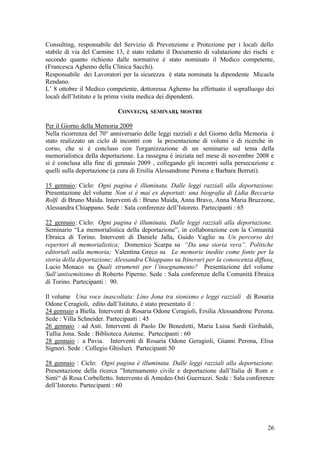 26
Consulting, responsabile del Servizio di Prevenzione e Protezione per i locali dello
stabile di via del Carmine 13, è stato redatto il Documento di valutazione dei rischi e
secondo quanto richiesto dalle normative è stato nominato il Medico competente,
(Francesca Aghemo della Clinica Sacchi).
Responsabile dei Lavoratori per la sicurezza è stata nominata la dipendente Micaela
Rendano.
L’ 8 ottobre il Medico competente, dottoressa Aghemo ha effettuato il sopralluogo dei
locali dell’Istituto e la prima visita medica dei dipendenti.
CONVEGNI, SEMINARI, MOSTRE
Per il Giorno della Memoria 2009
Nella ricorrenza del 70° anniversario delle leggi razziali e del Giorno della Memoria è
stato realizzato un ciclo di incontri con la presentazione di volumi e di ricerche in
corso, che si è concluso con l'organizzazione di un seminario sul tema della
memorialistica della deportazione. La rassegna è iniziata nel mese di novembre 2008 e
si è conclusa alla fine di gennaio 2009 , collegando gli incontri sulla persecuzione e
quelli sulla deportazione (a cura di Ersilia Alessandrone Perona e Barbara Berruti).
15 gennaio: Ciclo: Ogni pagina è illuminata. Dalle leggi razziali alla deportazione.
Presentazione del volume Non si è mai ex deportati: una biografia di Lidia Beccaria
Rolfi di Bruno Maida. Interventi di : Bruno Maida, Anna Bravo, Anna Maria Bruzzone,
Alessandra Chiappano. Sede : Sala conferenze dell’Istoreto. Partecipanti : 65
22 gennaio: Ciclo: Ogni pagina è illuminata. Dalle leggi razziali alla deportazione.
Seminario “La memorialistica della deportazione”, in collaborazione con la Comunità
Ebraica di Torino. Interventi di Daniele Jalla, Guido Vaglio su Un percorso dei
repertori di memorialistica; Domenico Scarpa su “Da una storia vera”. Politiche
editoriali sulla memoria; Valentina Greco su Le memorie inedite come fonte per la
storia della deportazione; Alessandra Chiappano su Itinerari per la conoscenza diffusa¸
Lucio Monaco su Quali strumenti per l’insegnamento? Presentazione del volume
Sull’antisemitismo di Roberto Piperno. Sede : Sala conferenze della Comunità Ebraica
di Torino. Partecipanti : 90.
Il volume Una voce inascoltata: Lino Jona tra sionismo e leggi razziali di Rosaria
Odone Ceragioli, edito dall’Istituto, è stato presentato il :
24 gennaio a Biella. Interventi di Rosaria Odone Ceragioli, Ersilia Alessandrone Perona.
Sede : Villa Schneider. Partecipanti : 45
26 gennaio : ad Asti. Interventi di Paolo De Benedetti, Maria Luisa Sardi Giribaldi,
Tullia Jona. Sede : Biblioteca Astense. Partecipanti : 60
28 gennaio : a Pavia. Interventi di Rosaria Odone Geragioli, Gianni Perona, Elisa
Signori. Sede : Collegio Ghislieri. Partecipanti 50
28 gennaio : Ciclo: Ogni pagina è illuminata. Dalle leggi razziali alla deportazione.
Presentazione della ricerca ”Internamento civile e deportazione dall’Italia di Rom e
Sinti“ di Rosa Corbelletto. Intervento di Amedeo Osti Guerrazzi. Sede : Sala conferenze
dell’Istoreto. Partecipanti : 60
 