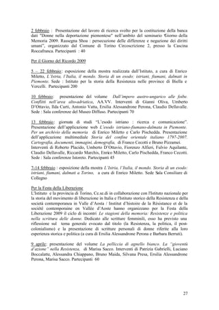 27
2 febbraio : Presentazione del lavoro di ricerca svolto per la costituzione della banca
dati "Donne nella deportazione piemontese" nell’ambito del seminario “Giorno della
Memoria 2009. Rassegna Shoa : persecuzione delle differenze e negazione dei diritti
umani”, organizzato dal Comune di Torino Circoscrizione 2, presso la Cascina
Roccafranca. Partecipanti : 40
Per il Giorno del Ricordo 2009
5 – 22 febbraio: esposizione della mostra realizzata dall’Istituto, a cura di Enrico
Miletto, L’Istria, l’Italia, il mondo. Storia di un esodo: istriani, fiumani, dalmati in
Piemonte. Sede : Istituto per la storia della Resistenza nelle province di Biella e
Vercelli. Partecipanti 200
10 febbraio: presentazione del volume Dall’impero austro-ungarico alle foibe.
Conflitti nell’area alto-adriatica, AA.VV. Interventi di Gianni Oliva, Umberto
D’Ottavio, Ilda Curti, Antonio Vatta, Ersilia Alessandrone Perona, Claudio Dellavalle.
Sede : Sala conferenze del Museo Diffuso. Partecipanti 70
13 febbraio: giornata di studi “L’esodo istriano : ricerca e comunicazione”.
Presentazione dell’applicazione web L’esodo istriano-fiumano-dalmata in Piemonte.
Per un archivio della memoria di Enrico Miletto e Carlo Pischedda. Presentazione
dell’applicazione multimediale Storia del confine orientale italiano 1797-2007.
Cartografia, documenti, immagini, demografia, di Franco Cecotti e Bruno Pizzamei.
Interventi di Roberto Placido, Umberto D’Ottavio, Fiorenzo Alfieri, Fulvio Aquilante,
Claudio Dellavalle, Riccardo Marchis, Enrico Miletto, Carlo Pischedda, Franco Cecotti.
Sede : Sala conferenze Istoreto. Partecipanti 45
7-14 febbraio : esposizione della mostra L’Istria, l’Italia, il mondo. Storia di un esodo:
istriani, fiumani, dalmati a Torino, a cura di Enrico Miletto. Sede Sala Consiliare di
Collegno
Per la Festa della Liberazione
L'Istituto e la provincia di Torino, Ce.se.di in collaborazione con l'Istituto nazionale per
la storia del movimento di liberazione in Italia e l'Istituto storico della Resistenza e della
società contemporanea in Valle d’Aosta / Institut d’histoire de la Résistance et de la
société contemporaine en Vallée d’Aoste hanno organizzano per la Festa della
Liberazione 2009 il ciclo di incontri Le stagioni della memoria: Resistenze e politica
nella scrittura delle donne. Dedicato alle scritture femminili, esso ha previsto una
riflessione sul tema generale evocato dal titolo (la Resistenza, la politica, il post-
colonialismo) e la presentazione di scritture personali di donne riferite alla loro
esperienza storica e politica (a cura di Ersilia Alessandrone Perona e Barbara Berruti).
9 aprile: presentazione del volume La pelliccia di agnello bianco. La “gioventù
d’azione” nella Resistenza, di Marisa Sacco. Interventi di Patrizia Gabrielli, Luciano
Boccalatte, Alessandra Chiappano, Bruno Maida, Silvana Presa, Ersilia Alessandrone
Perona, Marisa Sacco. Partecipanti 60
 