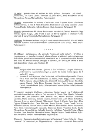 28
23 aprile: presentazione del volume La bella politica. Resistenza, “Noi donne”,
femminismo, di Marisa Ombra. Interventi di Anna Bravo, Anna Rossi-Doria, Ersilia
Alessandrone Perona, Marisa Ombra. Partecipanti 55
28 aprile: presentazione del volume Con le armi e con la penna. Poesia clandestina
della Resistenza, a cura di Marta Bonzanini. Interventi di Gian Luigi Beccaria, Gianni
Perona, Claudio Dellavalle, Federica Cassini, Marta Bonzanini. Partecipanti 40
30 aprile : presentazione del volume Pecore nere: racconti. di Gabriela Kuruvilla, Ingy
Mubiay, Igiaba Scego, Laila Wadia a cura di Flavia Capitani e Emanuele Coen.
Interventi di Carla Colombelli, Marisa Peisino. Partecipanti 35
18 giugno: incontro sul volume A colpi di cuore: storie del sessantotto di Anna Bravo.
Interventi di Ersilia Alessandrone Perona, David Ellwood, Anna Gasco, Anna Bravo.
Partecipanti 35
. - . - . - . - . - .
14 febbraio: partecipazione alla giornata “Innamorati della cultura”. L’Istituto è
rimasto aperto per tutta la giornata di sabato offrendo ai visitatori proiezioni continue
delle ultime pubblicazioni multimediali, consulenza per la consultazione delle Banche
dati, visite all’Archivio Storico, omaggio di volumi e, alle ore 15,00, lettura di brani
tratti dagli ultimi volumi editi. Visitatori 23
3 aprile :
- inaugurazione della mostra I giovani e la Costituzione. Disegni, laboratori,
performance e videoinstallazioni per le scuole. La mostra è stata esposta dal 3
aprile al 21 giugno
- giornata di studi I giovani e la Costituzione, nell’ambito del protocollo d’intesa
con il Miur. Interventi di Francesco De Sanctis, Pietro Teggi, Marina Bertiglia,
Andrea Ranieri, Claudio Dellavalle, Alfonso Di Giovine, Pier Cesare Rivoltella,
Jacopo Masini, Carla Fiore, Riccardo Marchis, Fabio Longo, Alessandro
Cavalli, Antonio Brusa. Sede : Sala conferenze Museo Diffuso della Resistenza.
Partecipanti 50
7-9 maggio: seminario Giellismo e Azionismo, Cantieri aperti. La 5a
edizione del
seminario è stata dedicata a Vittorio Foa. Interventi di Gianni Oliva, Claudio Dellavalle,
Giovanni De Luna, Francesco Berti Arnoaldi Veli, Andrea Ricciardi, Alessandro
Casellato, Mario Guiovana, Simone Visciola, Noemi Crain Merz, Chiara Colombini,
Giovanni Scirocco, Marco Minardi, Aldo Agosti, Gianni A. Cisotto, Carlo Verri, Elisa
Oggero, Filippo Benfante, Paolo Giaccone, Renzo Ronconi, Franzo Grande Stevens,
Manuela Albertone, Fulvio Cortese, Simone Misiani, Elena Savino, Andrea Becherucci,
Nerio Nesi, Michelarcangelo Casasanta, Francesca Cenni, Valentina Conti, Ersilia
Alessandrone Perona, Patrizia Gabrielli, Simon Levis Sullam, Antonello Venturi, Marco
Bresciani, Sara Spreafico, Domenico Scarpa, Giorgio Panizza, Davide Grippa. Sede :
Sala conferenze Istoreto. Partecipanti (nei tre giorni) : 85
22 maggio : Seminario, in collaborazione con la Provincia di Torino-Ce.Se.Di, Diamo
i numeri? La valutazione per l’apprendimento : relazioni e strumenti. Interventi di
 