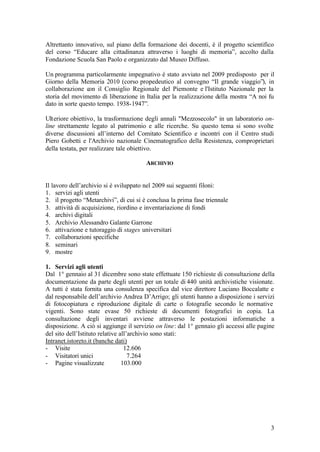 3
Altrettanto innovativo, sul piano della formazione dei docenti, è il progetto scientifico
del corso “Educare alla cittadinanza attraverso i luoghi di memoria”, accolto dalla
Fondazione Scuola San Paolo e organizzato dal Museo Diffuso.
Un programma particolarmente impegnativo è stato avviato nel 2009 predisposto per il
Giorno della Memoria 2010 (corso propedeutico al convegno “Il grande viaggio”), in
collaborazione con il Consiglio Regionale del Piemonte e l'Istituto Nazionale per la
storia del movimento di liberazione in Italia per la realizzazione della mostra “A noi fu
dato in sorte questo tempo. 1938-1947”.
Ulteriore obiettivo, la trasformazione degli annali "Mezzosecolo" in un laboratorio on-
line strettamente legato al patrimonio e alle ricerche. Su questo tema si sono svolte
diverse discussioni all’interno del Comitato Scientifico e incontri con il Centro studi
Piero Gobetti e l'Archivio nazionale Cinematografico della Resistenza, comproprietari
della testata, per realizzare tale obiettivo.
ARCHIVIO
Il lavoro dell’archivio si è sviluppato nel 2009 sui seguenti filoni:
1. servizi agli utenti
2. il progetto “Metarchivi”, di cui si è conclusa la prima fase triennale
3. attività di acquisizione, riordino e inventariazione di fondi
4. archivi digitali
5. Archivio Alessandro Galante Garrone
6. attivazione e tutoraggio di stages universitari
7. collaborazioni specifiche
8. seminari
9. mostre
1. Servizi agli utenti
Dal 1° gennaio al 31 dicembre sono state effettuate 150 richieste di consultazione della
documentazione da parte degli utenti per un totale di 440 unità archivistiche visionate.
A tutti è stata fornita una consulenza specifica dal vice direttore Luciano Boccalatte e
dal responsabile dell’archivio Andrea D’Arrigo; gli utenti hanno a disposizione i servizi
di fotocopiatura e riproduzione digitale di carte o fotografie secondo le normative
vigenti. Sono state evase 50 richieste di documenti fotografici in copia. La
consultazione degli inventari avviene attraverso le postazioni informatiche a
disposizione. A ciò si aggiunge il servizio on line: dal 1° gennaio gli accessi alle pagine
del sito dell’Istituto relative all’archivio sono stati:
Intranet.istoreto.it (banche dati)
- Visite 12.606
- Visitatori unici 7.264
- Pagine visualizzate 103.000
 