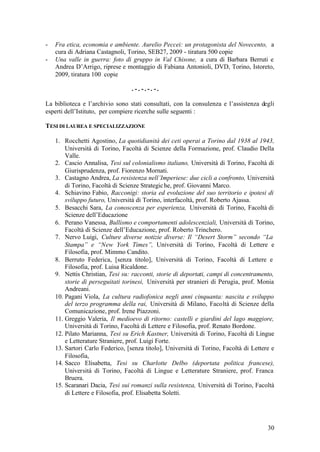 30
- Fra etica, economia e ambiente. Aurelio Peccei: un protagonista del Novecento, a
cura di Adriana Castagnoli, Torino, SEB27, 2009 - tiratura 500 copie
- Una valle in guerra: foto di gruppo in Val Chisone, a cura di Barbara Berruti e
Andrea D’Arrigo, riprese e montaggio di Fabiana Antonioli, DVD, Torino, Istoreto,
2009, tiratura 100 copie
. - . - . - . - .
La biblioteca e l’archivio sono stati consultati, con la consulenza e l’assistenza degli
esperti dell’Istituto, per compiere ricerche sulle seguenti :
TESI DI LAUREA E SPECIALIZZAZIONE
1. Rocchetti Agostino, La quotidianità dei ceti operai a Torino dal 1938 al 1943,
Università di Torino, Facoltà di Scienze della Formazione, prof. Claudio Della
Valle.
2. Cascio Annalisa, Tesi sul colonialismo italiano, Università di Torino, Facoltà di
Giurisprudenza, prof. Fiorenzo Mornati.
3. Castagno Andrea, La resistenza nell’Imperiese: due cicli a confronto, Università
di Torino, Facoltà di Scienze Strategiche, prof. Giovanni Marco.
4. Schiavino Fabio, Racconigi: storia ed evoluzione del suo territorio e ipotesi di
sviluppo futuro, Università di Torino, interfacoltà, prof. Roberto Ajassa.
5. Besacchi Sara, La conoscenza per esperienza, Università di Torino, Facoltà di
Scienze dell’Educazione
6. Perano Vanessa, Bullismo e comportamenti adolescenziali, Università di Torino,
Facoltà di Scienze dell’Educazione, prof. Roberto Trinchero.
7. Nervo Luigi, Culture diverse notizie diverse: Il “Desert Storm” secondo “La
Stampa” e “New York Times”, Università di Torino, Facoltà di Lettere e
Filosofia, prof. Mimmo Candito.
8. Berruto Federica, [senza titolo], Università di Torino, Facoltà di Lettere e
Filosofia, prof. Luisa Ricaldone.
9. Nettis Christian, Tesi su: racconti, storie di deportati, campi di concentramento,
storie di perseguitati torinesi, Università per stranieri di Perugia, prof. Monia
Andreani.
10. Pagani Viola, La cultura radiofonica negli anni cinquanta: nascita e sviluppo
del terzo programma della rai, Università di Milano, Facoltà di Scienze della
Comunicazione, prof. Irene Piazzoni.
11. Greggio Valeria, Il medioevo di ritorno: castelli e giardini del lago maggiore,
Università di Torino, Facoltà di Lettere e Filosofia, prof. Renato Bordone.
12. Pilato Marianna, Tesi su Erich Kastner, Università di Torino, Facoltà di Lingue
e Letterature Straniere, prof. Luigi Forte.
13. Sartori Carlo Federico, [senza titolo], Università di Torino, Facoltà di Lettere e
Filosofia,
14. Sacco Elisabetta, Tesi su Charlotte Delbo (deportata politica francese),
Università di Torino, Facoltà di Lingue e Letterature Straniere, prof. Franca
Bruera.
15. Scaranari Dacia, Tesi sui romanzi sulla resistenza, Università di Torino, Facoltà
di Lettere e Filosofia, prof. Elisabetta Soletti.
 