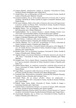 31
16. Capurso Daniele, Immigrazione italiana in Argentina, Università di Torino,
Facoltà di Scienze Strategiche, prof. Giletti Silvia.
17. Airoldi Silvia, Tesi su bibliografia sull’Olivetti, Università di Torino, Facoltà di
Lettere e Filosofia, prof. Maurizio Vivarelli.
18. Leoncini Costanza, Tesi su Arrivo alleati Americani in Toscana, fine 2° guerra
mondiale, Università di Torino, Facoltà di Lingue e Letterature Straniere, prof.
Gianni Perona.
19. Di Lascio Federica, Dalla critica della rivoluzione alla teoria dell’oppressione:
il pensiero politico di Simone Weil, Università di Torino, Facoltà di Scienze
Politiche, prof. Maria Teresa Picchetto.
20. Barbieri Jessica, Tesi sul Mobbing, Università di Torino, Facoltà di Scienze
dell’educazione, prof. Alfredo Milanaccio.
21. Gentile Raffaele, Tesi su Antonio Gramsci e Amedeo Bordiga, biennio rosso
1919-1920, Università della Calabria, Facoltà di Storia, prof. Carbone.
22. Iorio Enrica, L’immagine della donna in Russia, Università di Torino, Facoltà di
Lingue e Letterature Straniere, prof. Giulia Baselica.
23. Sartore Serena, L’influenza della poesia spagnola su Pasolini, Università di
Torino, Facoltà di Lettere e Filosofia, prof. Stefano Giovannuzzi.
24. Toscano Massimo, Tesi su Ricerche archeologiche di Torino, Università di
Torino, Facoltà di Lettere e Filosofia, prof. Diego Elia.
25. Marino Gaetano, Anarchici e Comunisti Italiani nella guerra civile Spagnola: il
caso di Camillo Berneri, Università di Torino, Facoltà di Lingue e Letterature
Straniere, prof. Gianni Perona.
26. Bersano Laura, Tesi sui burattinai/ partigiani, Università di Torino, Facoltà di
Lettere e Filosofia, prof. Alfonso Cipolla.
27. Angelici Jacopo, La presenza Britannica in Palestina attraverso gli articoli di
“The Times”, Università di Torino, Facoltà di Scienze Politiche, prof. Marta
Marifotti.
28. Fenoglio Luca, Tesi su Angelo Monati, occupazione Italiana in Francia durante
la 2° guerra mondiale, Università di Torino, Facoltà di Lettere e Filosofia, prof.
Fabio Levi.
29. Settimo Serena Maria, Le condizioni economiche e politiche della provincia di
Cuneo, Università di Torino, Facoltà di Lingue e Letterature Straniere, prof.
Gianni Perona.
30. Vigna Mario, I preparativi della Liberazione di Torino nel Chierese, Università
di Torino, Facoltà di Lettere e Filosofia, prof. Bruno Bongiovanni.
31. Lorenzetti Sara, Memorialistica partigiana, Università del Piemonte Orientale,
Facoltà di Lettere e Filosofia, prof. Giovanni Tesio
32. Lunardi Paolo, Da un nemico all’altro. Chiesa tra antifascismo e
anticomunismo: 1945-1947, Università di Torino, Facoltà di Scienze Politiche,
prof. Laura Gaffuri.
33. Pedrotti Laura, [senza titolo], Università di Torino, Facoltà di Lingue e
Letterature Straniere, prof. Ada Lonni.
34. Cotronei Elena, Il parlamento Europeo e le elezioni di Giugno 2009, Università
di Torino, Facoltà di Scienze Politiche, prof. Paolo Caraffini.
35. Giangreco Francesca, Funzione della Croce Rossa a Torino durante la 2° guerra
mondiale, Università di Torino, Facoltà di Scienze Politiche, prof. Sergio Soave.
36. Acconciaiolo Rosanna, Tesi su Primo Levi, Università di Torino, Facoltà di
Lettere e Filosofia, prof. Fabio Levi.
 