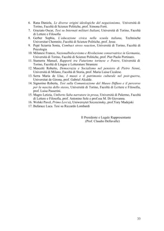 33
6. Rana Daniela, Le diverse origini ideologiche del negazionismo, Università di
Torino, Facoltà di Scienze Politiche, prof. Simona Forti.
7. Graziato Oscar, Tesi su Internati militari Italiani, Università di Torino, Facoltà
di Lettere e Filosofia
8. Gerber Sophia, L’educazione civica nella scuola italiana, Technische
Universitat Chemnitz, Facoltà di Scienze Politiche, prof. Jesse.
9. Pepé Sciarria Sonia, Combact stress reaction, Università di Torino, Facoltà di
Psicologia
10. Milanesi Franco, Nazionalbolscevismo e Rivoluzione conservatrice in Germania,
Università di Torino, Facoltà di Scienze Politiche, prof. Pier Paolo Portinaro.
11. Stamerra Manuel, Rapporti tra Futurismo torinese e Potere, Università di
Torino, Facoltà di Lingue e Letterature Straniere
12. Mascetti Roberto, Democrazia e Socialismo nel pensiero di Pietro Nenni,
Università di Milano, Facoltà di Storia, prof. Maria Luisa Cicalese.
13. Serra Maria de Lluc, I musei e il patrimonio culturale nel post-guerra,
Universitat de Girona, prof. Gabriel Alcalde.
14. Signorino Roberta, Tesi sulla Comunicazione del Museo Diffuso e il percorso
per la nascita dello stesso, Università di Torino, Facoltà di Lettere e Filosofia,
prof. Luisa Passerini.
15. Magro Letizia, Umberto Saba narratore in prosa, Università di Palermo, Facoltà
di Lettere e Filosofia, prof. Antonino Sole e prof.ssa M. Di Giovanna.
16. Wolski Pavel, Primo Levi a), Uniwersytet Szczecinsky, prof.Yary Madejski
17. Bufarace Luca. Tesi su Riccardo Lombardi
Il Presidente e Legale Rappresentante
(Prof. Claudio Dellavalle)
 