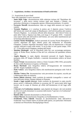 5
3. Acquisizione, riordino e inventariazione di fondi archivistici
3.1. Acquisizione di nuovi fondi
Sono state importanti le nuove accessioni:
- Santo Della Volpe: documentazione della redazione torinese del "Quotidiano dei
lavoratori" e della nuova sinistra torinese negli anni Settanta e Ottanta, con
particolare riferimento a Avanguardia operaia e Democrazia proletaria (4 scatole).
- Ferruccio Maruffi: documentazione video sui viaggi della memoria nei Lager (1
scatola).
- Terenzio Magliano: si è conclusa la pratica per il deposito presso l’archivio
dell’Istituto dei cimeli del campo di Mauthausen e dell’attività politica del senatore
Terenzio Magliano. La cerimonia ufficiale della donazione alla Città di Torino da
parte della Vedova, Signora Lina Saba, avrà luogo il 19 gennaio 2010. I materiali
sono esposti nella sede dell’archivio dell’Istituto, nel corso delle manifestazioni per
la Giornata della Memoria 2010.
- Luciana Nissim Momigliano: archivio personale di Luciana Nissim Momigliano (3
scatole), depositato dal figlio Alberto grazie alla mediazione di Alessandra
Chiappano. Contiene importanti documenti relativi alla sua deportazione e rilevanti
carteggi, utilizzati in parte nella mostra “A noi fu dato in sorte questo tempo. 1938-
47”, a cura della stessa Chiappano, prodotta dall’Insmli.
- Massimo Ottolenghi: serie di francobolli della Rsi con sovrastampa partigiana;
ritratto di Walter Rossi, fucilato al Pian del Lot; collezione del quotidiano torinese
“GL”.
- Angelo Rigassio: in copia digitale, documenti personali di Angelo Rigassio,
partigiano della 49ª brigata Garibaldi, e materiale documentario relativo ad alcuni
familiari.
- Fausto Viviani: documentazione relativa a Ennio Carando (1904-1945), personalità
di rilievo della Resistenza in Liguria e in Piemonte.
- Bruno Martinoli: serie fotografica relativa all’inaugurazione del monumento
dell’80° brigata Garibaldi a Chiaves.
- Paolo Vottero: serie fotografica relativa alle manifestazioni partigiane nelle Valli di
Lanzo.
- Martino Vottero Fin: documentazione varia proveniente da acquisto, raccolta per
l’elaborazione delle sue memorie.
- Enrico Miletto (ricerca): fondo costituito da materiale iconografico e sonoro sul
tema dell'esodo istriano-fiumano-dalmata in Piemonte.
- Scuola e leggi razziali (ricerca): fondo costituito da documenti in copia raccolti
presso archivi e biblioteche differenti in occasione del 70° anniversario delle leggi
razziali, con lo scopo di illustrare gli effetti dell’introduzione di tali leggi nella
scuola.
- I Giovani e la Costituzione (mostra): copia digitale dei disegni e dei testi prodotti
da allievi di scuola elementare in occasione della mostra "I giovani e la Costituzione"
del 3 aprile 2009.
- Daniele Jalla: materiale documentario su Nicola Grosa.
- Chiara Muraro: documentazione fotografica sui bombardamenti a Torino.
- Ferdinando Visco Gilardi: fotocopia di documentazione tratta dall’archivio
Ferdinando Visco Gilardi relativa al periodo della guerra, con particolare riferimento
ai detenuti nel Polizeiliches Durchgangslager Bozen.
 