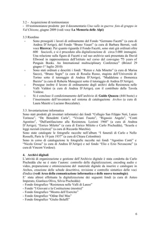 6
3.2 - Acquisizione di testimonianze
- 10 testimonianze prodotte per il documentario Una valle in guerra: foto di gruppo in
Val Chisone, giugno 2009 (vedi voce La Memoria delle Alpi)
3.3 Riordino
- Sono proseguiti i lavori di ordinamento del Fondo “Germano Facetti” (a cura di
Andrea D’Arrigo), del Fondo “Bruno Vasari” (a cura di Barbara Berruti, vedi
voce Ricerca). Per quanto riguarda il Fondo Facetti, sono stati già ordinati oltre
600 fascicoli, e si è proceduto alla digitalizzazione di circa 5.000 immagini.
Una relazione sulla figura di Facetti e sul suo archivio sarà presentata da David
Ellwood in rappresentanza dell’Istituto nel corso del convegno “75 years of
Penguin Books. An International multisciplinary Conference” (Bristol 29
giugno-1° luglio 2010)
- Sono stati ordinati e descritti i fondi: “Renzo e Ada Minetto” (a cura di Marisa
Sacco), “Bruno Segre” (a cura di Rosalia Russo, stagista dell’Università di
Torino sotto il tutoraggio di Andrea D’Arrigo), “Maddalena e Domenica
Burzio” (a cura di Roberta Menegazzi sotto il tutoraggio di Andrea D’Arrigo).
- Prosegue inoltre il lavoro di ordinamento degli archivi della Resistenza nelle
Valli Valdesi (a cura di Andrea D’Arrigo), con il contributo della Tavola
Valdese.
- Si è concluso il condizionamento dell’archivio di Guido Quazza (444 buste) e
l’inserimento dell’inventario nel sistema di catalogazione Archos (a cura di
Laura Maietti e Luciano Boccalatte).
3.3. Inventariazione informatica
Sono stati prodotti gli inventari informatici dei fondi “Collegio San Filippo Neri, Lanzo
Torinese”, “De Benedetti Carla”, “Viviani Fausto”, “Rigassio Angelo”, “Conti
Agostino”, “Dall'antifascismo alla Resistenza. Lezioni 1960” (a cura di Andrea
D’Arrigo); “Enrico Miletto” (a cura di Enrico Miletto e Carlo Pischedda), “Scuola e
leggi razziali (ricerca)” (a cura di Riccardo Marchis).
Sono state catalogate le fotografie raccolte nell’album “I funerali di Carlo e Nello
Rosselli, Paris le 19 juin 1937” (a cura di Chiara Colombini)
Sono in corso di catalogazione le fotografie raccolte nei fondi “Agostino Conti” e
“Nicola Grosa” (a cura di Andrea D’Arrigo) e nel fondo “Elio e Ezio Novascone” (a
cura di Vincent Verdese).
4. Archivi digitali
L’attività di organizzazione e gestione dell’Archivio digitale è stata condotta da Carlo
Pischedda che ne è stato l’autore: controllo delle digitalizzazioni, encoding audio e
video, preparazione e ottimizzazione del materiale digitale da inserire e catalogare in
Archos, creazione delle schede descrittive, revisione e controllo sintattico delle voci
d'indice (vedi Area della comunicazione informatica e delle nuove tecnologie).
E’ stata altresì effettuata la digitalizzazione dei seguenti fondi (a cura di Anteo
Imperato, Gianluca Oliva, Silvia Pischedda):
- Fondo fotografico “Resistenza nelle Valli di Lanzo”
- Fondo “I Giovani e la Costituzione (mostra)”
- Fondo fotografico “Mostra dell’Esercito”
- Fondo fotografico “Odino Dal Mas”
- Fondo fotografico “Giulio Bolaffi”
 
