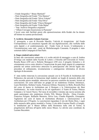 7
- Fondo fotografico “ Bruno Martinoli”
- Parte fotografica del Fondo “Vito Damico”
- Parte fotografica del Fondo “Silvio Valente”
- Parte fotografica del Fondo “Elsa Oliva”
- Parte fotografica del Fondo “Chiara Mengani”
- Parte fotografica del Fondo “Frida Malan”
- “Isrp. Archivio fotografico originario”
- “Album Convegno Insurrezione in Piemonte”
I lavori sono stati facilitati grazie alla sponsorizzazione della Kodak che ha donato
all’Istituto tre scanner professionali.
5. Archivio Alessandro Galante Garrone
E’ proseguita, a cura di Riccardo Marchis, l’attività di ricognizione del Fondo
Corrispondenza e di consulenza riguardo alla sua digitalizzazione, alle verifiche delle
serie digitali e al condizionamento del Fondo Carte di lavoro. L’ordinamento e
l’inventariazione sono stati curati da Michelarcangelo Casasanta. Il progetto è stato
sostenuto dalla Compagnia di San Paolo.
6. Stages studenti universitari
In base alle convenzioni sottoscritte si è svolta attività di tutoraggio a cura di Andrea
D’Arrigo con studenti della Facoltà di Lettere e Filosofia dell’Università di Torino:
Rosalia Russo (250 ore) e Roberta Menegazzi (250 ore); il progetto formativo e di
orientamento aveva come obiettivo l’acquisizione da parte degli stagisti di competenze
pratiche nel settore archivistico attraverso la partecipazione alle attività legate alle
procedure di ordinamento, inventariazione e catalogazione informatica di diverse
tipologie di documento.
E’ stata inoltre rinnovata la convenzione annuale con la II Facoltà di Architettura del
Politecnico che prevede la formazione degli studenti sui luoghi di memoria della città
nella seconda guerra mondiale, attraverso un percorso costituito da incontri, lezioni ed
esercitazioni; nel corso dell’anno un gruppo di sei studentesse (Valeria Antoniazzi,
Laura Bortoletto, Stefania Casula, Francesca Gillono, Nazarena Lo Bello, Rossella Riu)
del corso di laurea in Architettura per il Restauro e la Valorizzazione dei Beni
Architettonici, ha svolto ricerche su tre siti significativi: il Teatro di Torino, Palazzo
Campana e le Carceri Nuove. Nel mese di novembre è iniziata una nuova sessione alla
quale partecipano otto studentesse (Giulia Tilli, Monica Silvello, Elena Crestale,
Francesca Ferigato, Raffaella Marmora, Silvia Leto, Claudia Riganello, Giuseppina
Tagliareni) dei corsi di laurea di Architettura (Restauro e valorizzazione) e di
Architettura per il Progetto. Le esercitazioni riguardano il sito dei Docks Dora, i segni
della memoria delle guerre mondiali a Torino, il sito della Caserma Pinelli a Cuorgnè,
le installazioni per il Museo diffuso della Resistenza nella città di Torino, la
progettazione dell’area all’aperto dello stesso Museo. Le attività sono coordinate da
Luciano Boccalatte.
 