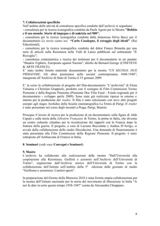 8
7. Collaborazioni specifiche
Nell’ambito delle attività di consulenza specifica condotte dall’archivio si segnalano:
- consulenza per la ricerca iconografica condotta da Paola Agosti per la Mostra "Bobbio
e il suo mondo. Storie di impegno e di amicizia nel 900";
- consulenza per la ricerca iconografica condotta dalla dottoressa Silvia Bacci per il
documentario La storia siamo noi “Carlo Casalegno, il coraggio degli ideali” (Rai
Educational);
- consulenza per la ricerca iconografica condotta dal dottor Franco Brunetta per una
serie di articoli sulla Resistenza nelle Valli di Lanzo pubblicati sul settimanale “Il
Risveglio”;
- consulenza contenutistica e ricerca dei testimoni per il documentario in sei puntate
“Shadow Fighters. Europeans against Nazism”, diretto da Bernard George (CINETEVE
& ARTE FRANCE):
E’ stato inoltre fornito materiale documentario per la mostra “UN SECOLO, DUE
PRIMAVERE. Gli ebrei piemontesi nella societa' contemporanea 1848-1948”,
inaugurata all’Archivio di Stato di Torino il 15 gennaio 2009.
E’ in corso la collaborazione al progetto del film-documentario “L’archivista” di Elena
Valsania e Christian Grappiolo, prodotto con il sostegno di Film Commission Torino
Piemonte e della Regione Piemonte (Piemonte Doc Film Fund - Fondo regionale per il
documentario - sviluppo aprile 2009). Sono state già realizzate riprese in esterno e
interno per la produzione del trailer. Il film è stato selezionato con nove altri progetti
europei agli stages Archidoc della Scuola cinematografica La Fémis di Parigi. Il trailer
è stato presentato nel corso degli incontri a Praga, Parigi, Biarritz.
Prosegue il lavoro di ricerca per la produzione di un documentario sulla figura di Aldo
Caputo e sulla storia della Librairie Française di Torino, la prima in Italia, che divenne
un centro culturale cittadino per la ricostruzione dei rapporti con la Francia dopo la
frattura della guerra. Il progetto, a cura di Luciano Boccalatte e Andrea D’Arrigo, si
avvale della collaborazione dello studio Diecidecimi. Una domanda di finanziamento è
stata presentata alla Film Commission della Regione Piemonte. Il progetto è stato
sottoposto all’Ambasciata di Francia in Italia.
8. Seminari (vedi voce Convegni e Seminari)
9. Mostre
L’archivio ha collaborato alla realizzazione della mostra “Dall’Università alla
cospirazione alla Resistenza. Giellisti e azionisti nell’Archivio dell’Università di
Torino”, organizzata dall’Archivio storico dell’Università di Torino con la
collaborazione dell’Istituto nell’ambito della 5ª edizione delle giornate di studio
“Giellismo e azionismo. Cantieri aperti”.
In preparazione del Giorno della Memoria 2010 è stata fornita ampia collaborazione per
la mostra dell’Istituto nazionale per la storia del movimento di liberazione in Italia “A
noi fu dato in sorte questo tempo 1938-1947” curata da Alessandra Chiappano.
 